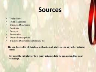 Sources
• Trade shows
• Trade Magazines
• Business Directories
• Seminars
• Surveys
• Directories
• Online Subscriptions
• Business Directories Exhibition, etc.
Do you have a list of Database without email addresses or any other missing
data?
Get roughly calculate of how many missing data we can append for your
campaign.
 