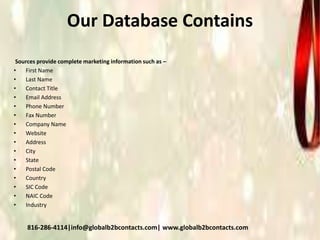 Our Database Contains
Sources provide complete marketing information such as –
• First Name
• Last Name
• Contact Title
• Email Address
• Phone Number
• Fax Number
• Company Name
• Website
• Address
• City
• State
• Postal Code
• Country
• SIC Code
• NAIC Code
• Industry
816-286-4114|info@globalb2bcontacts.com| www.globalb2bcontacts.com
 