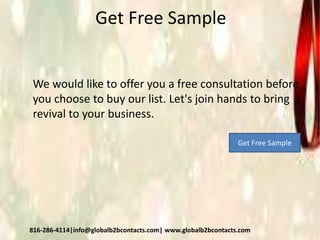 Get Free Sample
We would like to offer you a free consultation before
you choose to buy our list. Let's join hands to bring
revival to your business.
816-286-4114|info@globalb2bcontacts.com| www.globalb2bcontacts.com
Get Free Sample
 
