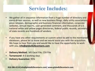 Service Includes:
• We gather all in sequence information from a huge number of directory and
event-driven sources, as well as new business filings, daily utility associations,
press releases, demographic and business financial information, corporate
websites, annual reports, user-generated comment, and thousands of U.S
national white and yellow pages directories, federal public records, secretary
of state records and hundreds of vendors.
• If you have any other requirements or custom select to add to the mentioned
databases, please let us know and we would assist you with the acquisition.
We hope to hear from you and would like to have the opportunity to work
with you, info@globalb2bcontacts.com
• Delivery Method: MS Excel File, CSV File
• Turnaround: 4-5 working days
• Delivery Guarantee: 95%
816-286-4114|info@globalb2bcontacts.com| www.globalb2bcontacts.com
 