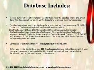 Database Includes:
• Access our database of completely standardized records, updated phone and email
data. The database at our end is verified regularly to ensure maximum accuracy.
• The database at our end is verified regularly to ensure maximum accuracy. Global B2B
Contacts LLC offers mailing lists for titles such as that include:
Chief Technology Officer, Chief Information Officer, Database Administrator,
Applications Engineer, Information Technology Director, Information Technology
Manager, Network Engineer, Systems Analyst, Senior Network Engineer, VP-IT, SVP-IT,
MIS Manager, IT Executives, Network Architect, Security Specialist, Senior Systems
Software Engineer and more.
• Contact us to get started today! |info@globalb2bcontacts.com
• Before you rent a list, first use our B2B Email Append service to build an email list from
your own customer or prospects file. Get a quick estimate of how many missing
data/emails we can append to your business data
816-286-4114|info@globalb2bcontacts.com| www.globalb2bcontacts.com
 