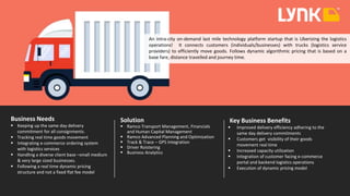 An intra-city on-demand last mile technology platform startup that is Uberizing the logistics
operations! It connects customers (individuals/businesses) with trucks (logistics service
providers) to efficiently move goods. Follows dynamic algorithmic pricing that is based on a
base fare, distance travelled and journey time.
Business Needs
 Keeping up the same day delivery
commitment for all consignments.
 Tracking real time goods movement
 Integrating e-commerce ordering system
with logistics services
 Handling a diverse client base –small medium
& very large sized businesses.
 Following a real time dynamic pricing
structure and not a fixed flat fee model
Solution
 Ramco Transport Management, Financials
and Human Capital Management
 Ramco Advanced Planning and Optimization
 Track & Trace – GPS Integration
 Driver Roistering
 Business Analytics
Key Business Benefits
 Improved delivery efficiency adhering to the
same day delivery commitments
 Customers get visibility of their goods
movement real time
 Increased capacity utilization
 Integration of customer facing e-commerce
portal and backend logistics operations
 Execution of dynamic pricing model
 