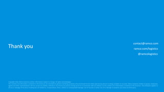 Thank you
contact@ramco.com
ramco.com/logistics
Copyright 2016, Ramco Systems Limited. Information subject to change. All rights acknowledged.
The contents and information contained in this brochure are intended for general marketing purposes only and should not be relied upon by any person as being complete or accurate. Ramco Systems Limited, its group, employees,
agents and other representatives will not accept any liability suffered or incurred by any person arising out of or in connection with any reliance on the content of or information contained in this brochure. This limitation applies to
all loss or damage of any kind, including but not limited to, compensatory, direct, indirect or consequential damage, loss of income or profit, loss of or damage to property and claims by third party.
@ramcologistics
 