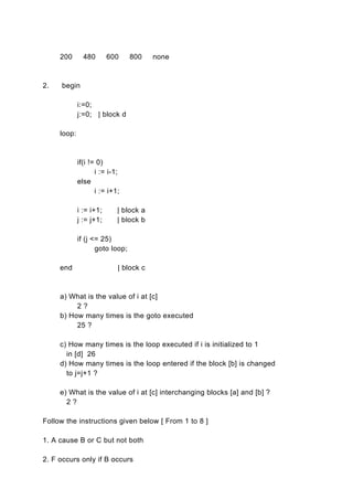 200       480       600     800    none



2.   begin

             i:=0;
             j:=0; | block d

     loop:



             if(i != 0)
                    i := i-1;
             else
                    i := i+1;

             i := i+1;      | block a
             j := j+1;      | block b

             if (j <= 25)
                    goto loop;

     end                    | block c



     a) What is the value of i at [c]
          2?
     b) How many times is the goto executed
          25 ?

     c) How many times is the loop executed if i is initialized to 1
       in [d] 26
     d) How many times is the loop entered if the block [b] is changed
       to j=j+1 ?

     e) What is the value of i at [c] interchanging blocks [a] and [b] ?
       2?

Follow the instructions given below [ From 1 to 8 ]

1. A cause B or C but not both

2. F occurs only if B occurs
 