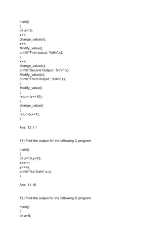 main()
{
int x=10;
x++;
change_value(x);
x++;
Modify_value();
printf("First output: %dn",x);
}
x++;
change_value(x);
printf("Second Output : %dn",x);
Modify_value(x);
printf("Third Output : %dn",x);
}
Modify_value()
{
return (x+=10);
}
change_value()
{
return(x+=1);
}

Ans. 12 1 1



11) Find the output for the following C program

main()
{
int x=10,y=15;
x=x++;
y=++y;
printf("%d %dn",x,y);
}

Ans. 11 16



12) Find the output for the following C program

main()
{
int a=0;
 