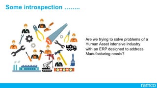 2
All Rights Reserved. © Copyright 2013. Ramco Systems. 
Capital vs. Human Asset
2
Are we trying to solve problems of a Human Asset intensive industry with
an ERP designed to address Manufacturing needs?
 