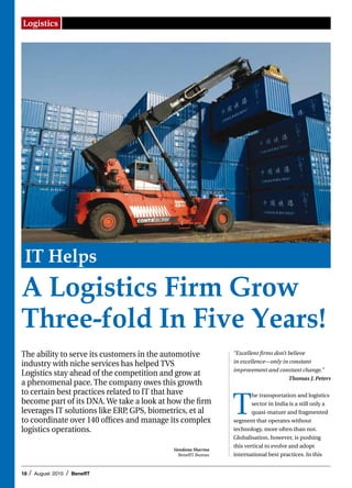 Logistics




 IT Helps
A Logistics Firm Grow
Three-fold In Five Years!
The ability to serve its customers in the automotive           “Excellent firms don’t believe
                                                               in excellence—only in constant
industry with niche services has helped TVS
                                                               improvement and constant change.”
Logistics stay ahead of the competition and grow at
                                                                                      Thomas J. Peters
a phenomenal pace. The company owes this growth
to certain best practices related to IT that have

                                                               T
                                                                       he transportation and logistics
become part of its DNA. We take a look at how the firm                 sector in India is a still only a
leverages IT solutions like ERP, GPS, biometrics, et al                quasi-mature and fragmented
to coordinate over 140 offices and manage its complex          segment that operates without
logistics operations.                                          technology, more often than not.
                                                               Globalisation, however, is pushing
                                                               this vertical to evolve and adopt
                                            Vandana Sharma
                                              BenefIT Bureau   international best practices. In this


18   /   August 2010   /   BenefIT
 