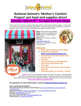 Rational Animal's 'Mother's Comfort
    Project' pet food and supplies drive!
  Sunday, March 8th, 12-4pm in Park Slope
Please stop by Flirt's Home Ec studio in Park Slope with cat and dog food and pet supplies...and say hello
to volunteers from Rational Animal and BuildOn NYC, who will be sewing cage comforters for animals at
Brooklyn's AC&C shelter, as part of Rational Animal’s Mother’s Comfort Project.

                                              WHO: Rational Animal and BuildOn
                                              WHAT: pet food and supplies drive
                                              WHEN: March 8, 2009 (Sunday),
                                              from 12-4pm
                                              WHERE: Flirt's Home Ec studio in
                                              Park Slope
                                              www.flirt-brooklyn.com
                                              303 3rd Ave. Brooklyn, NY 11215
                                              (718) 852-2889

                                              WISH LIST:
                                                • Hard rubber dog toys (large dogs)
                                                • Kongs brand dog toys
                                                  http://www.kongcompany.com
                                                • Small mouse toys and feather stick
                                                  toys for cats
                                                • Cat litter
                                                • Canned and dry cat and dog food
                                                • Dog crates and kennel cabs
                                                • Cat cages
                                                • Dog crates and kennel cabs for dogs
                                                  and cats
                                                • Grooming tools (i.e. brushes, combs)

                      PLUS!! Flirt has recently opened the doors of its Home Ec studio – transforming the
               front half of the space into an awesome boutique, boasting a delicious mix of colorful and
       quirky goods made by Flirt and other independent designers along with some very special vintage!
                                 http://flirt-brooklyn.com/news.html

For questions or more information, contact ckistler@rational-animal.org

INFO and ONLINE RESOURCES:
About Rational Animal's Mother's Comfort Project: http://www.animalalliancenyc.org/newsletter/07-
11/comforters.htm
About Rational Animal: www.rational-animal.org + www.orangeribbonforanimals.org
BuildOn: www.buildon.org (click on New York)
Cat cages: www.ultraliteproducts.com
Dog crates and kennel cabs: www.doggydogsupplies.com
Grooming tools: www.drsfostersmith.com
 