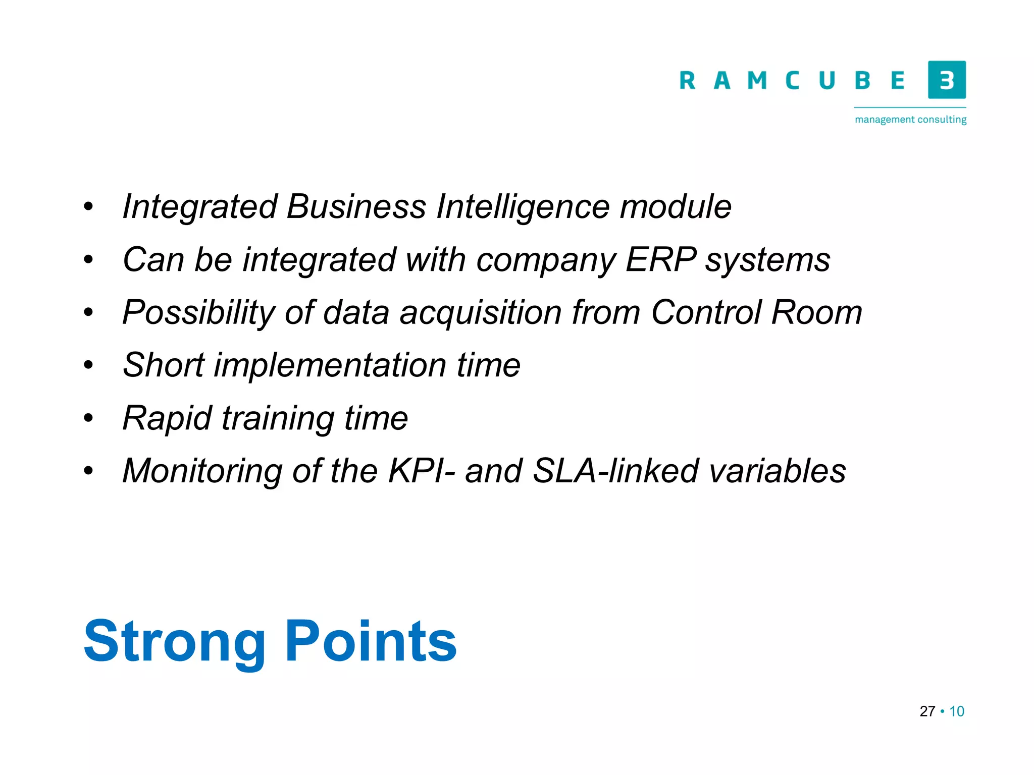 27 • 10
Strong Points
• Integrated Business Intelligence module
• Can be integrated with company ERP systems
• Possibility of data acquisition from Control Room
• Short implementation time
• Rapid training time
• Monitoring of the KPI- and SLA-linked variables
 