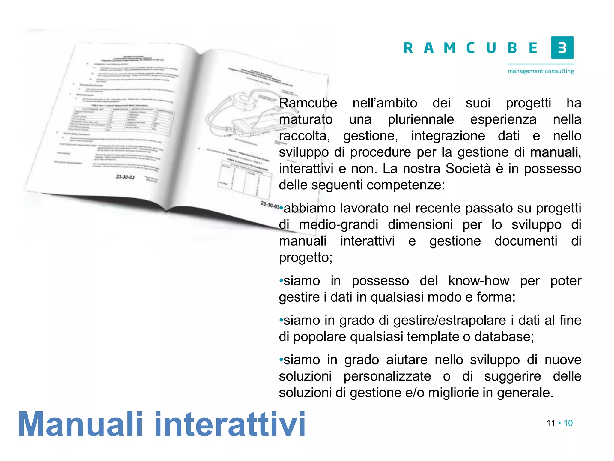 11 • 10
Ramcube nell’ambito dei suoi progetti ha
maturato una pluriennale esperienza nella
raccolta, gestione, integrazione dati e nello
sviluppo di procedure per la gestione di manuali,
interattivi e non. La nostra Società è in possesso
delle seguenti competenze:
•abbiamo lavorato nel recente passato su progetti
di medio-grandi dimensioni per lo sviluppo di
manuali interattivi e gestione documenti di
progetto;
•siamo in possesso del know-how per poter
gestire i dati in qualsiasi modo e forma;
•siamo in grado di gestire/estrapolare i dati al fine
di popolare qualsiasi template o database;
•siamo in grado aiutare nello sviluppo di nuove
soluzioni personalizzate o di suggerire delle
soluzioni di gestione e/o migliorie in generale.
Manuali interattivi
 