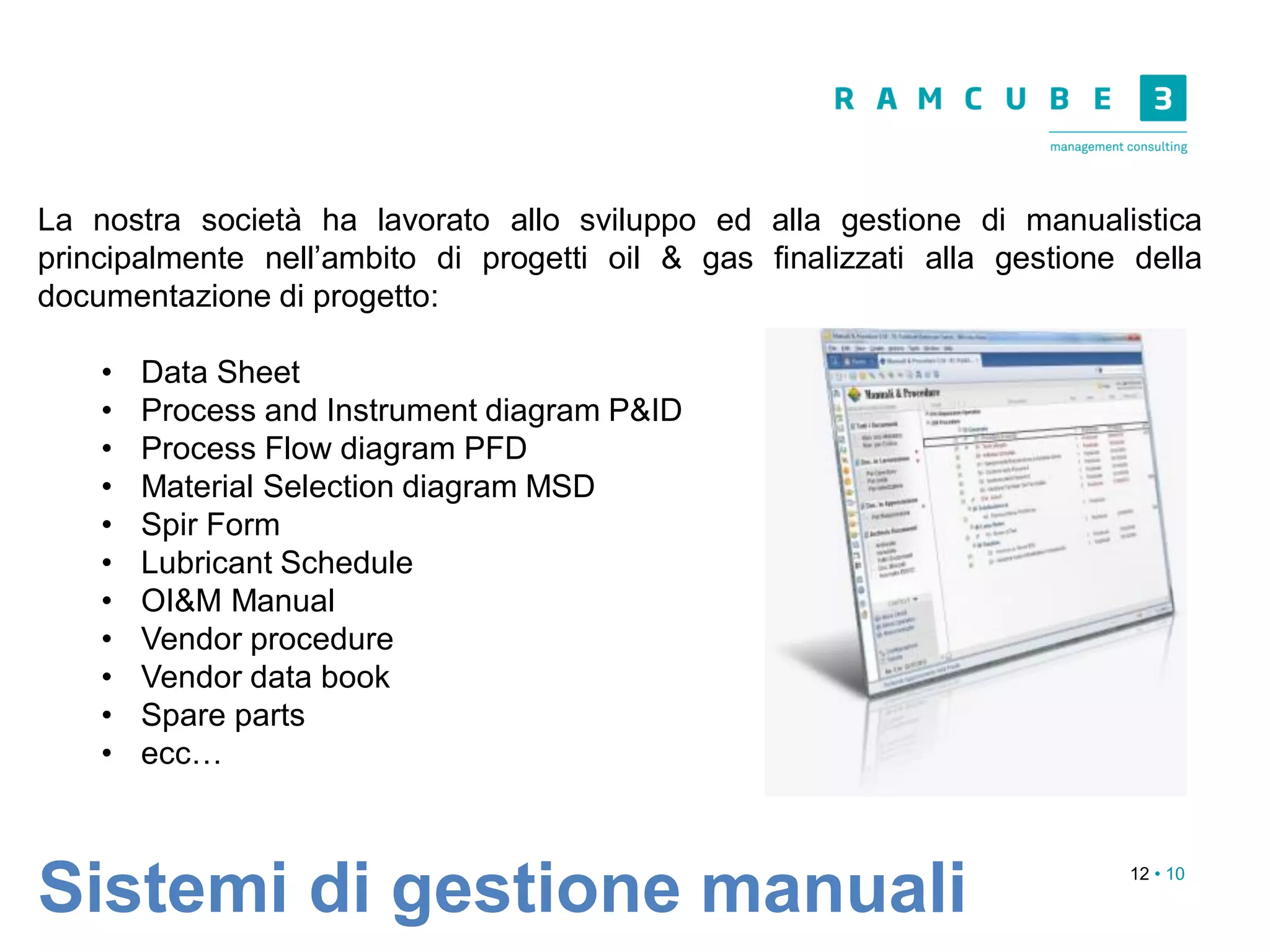 12 • 10
Sistemi di gestione manuali
La nostra società ha lavorato allo sviluppo ed alla gestione di manualistica
principalmente nell’ambito di progetti oil & gas finalizzati alla gestione della
documentazione di progetto:
• Data Sheet
• Process and Instrument diagram P&ID
• Process Flow diagram PFD
• Material Selection diagram MSD
• Spir Form
• Lubricant Schedule
• OI&M Manual
• Vendor procedure
• Vendor data book
• Spare parts
• ecc…
 
