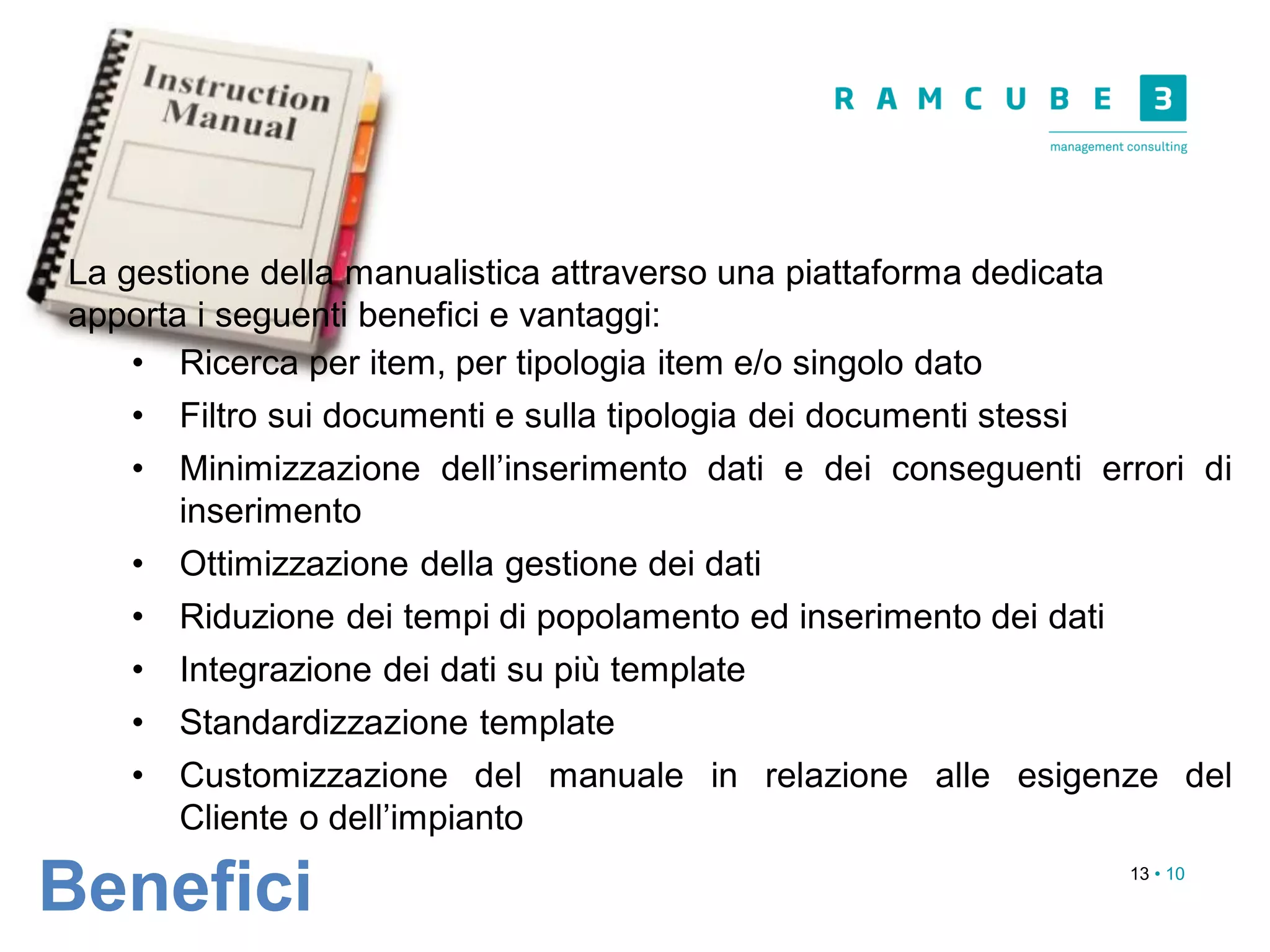 13 • 10
Benefici
La gestione della manualistica attraverso una piattaforma dedicata
apporta i seguenti benefici e vantaggi:
• Ricerca per item, per tipologia item e/o singolo dato
• Filtro sui documenti e sulla tipologia dei documenti stessi
• Minimizzazione dell’inserimento dati e dei conseguenti errori di
inserimento
• Ottimizzazione della gestione dei dati
• Riduzione dei tempi di popolamento ed inserimento dei dati
• Integrazione dei dati su più template
• Standardizzazione template
• Customizzazione del manuale in relazione alle esigenze del
Cliente o dell’impianto
 
