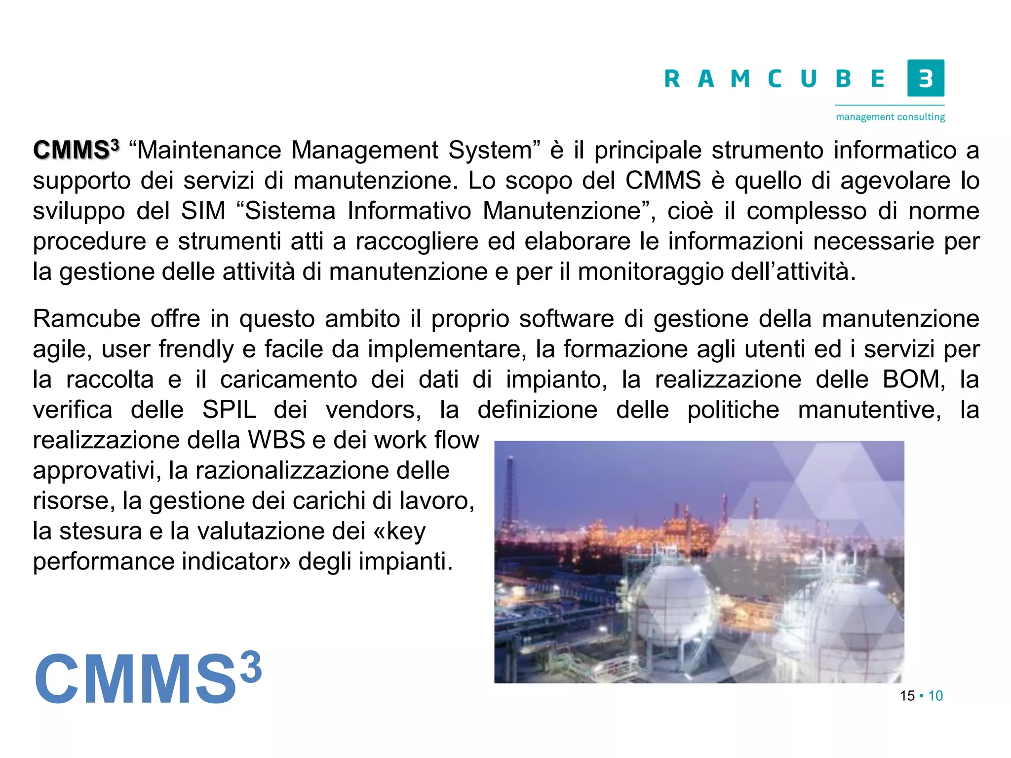 15 • 10
CMMS3 “Maintenance Management System” è il principale strumento informatico a
supporto dei servizi di manutenzione. Lo scopo del CMMS è quello di agevolare lo
sviluppo del SIM “Sistema Informativo Manutenzione”, cioè il complesso di norme
procedure e strumenti atti a raccogliere ed elaborare le informazioni necessarie per
la gestione delle attività di manutenzione e per il monitoraggio dell’attività.
Ramcube offre in questo ambito il proprio software di gestione della manutenzione
agile, user frendly e facile da implementare, la formazione agli utenti ed i servizi per
la raccolta e il caricamento dei dati di impianto, la realizzazione delle BOM, la
verifica delle SPIL dei vendors, la definizione delle politiche manutentive, la
realizzazione della WBS e dei work flow
approvativi, la razionalizzazione delle
risorse, la gestione dei carichi di lavoro,
la stesura e la valutazione dei «key
performance indicator» degli impianti.
CMMS3
 