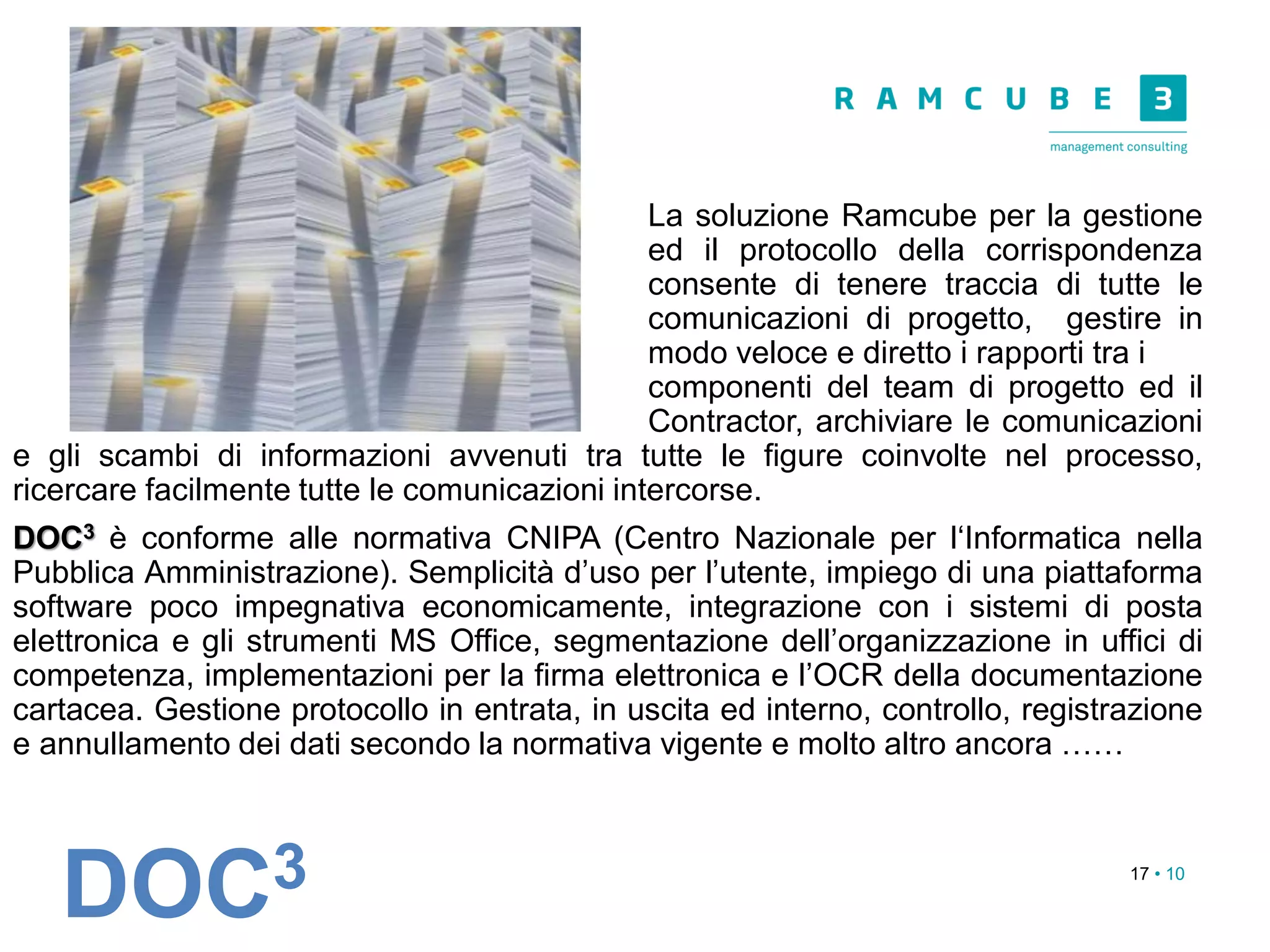 17 • 10
La soluzione Ramcube per la gestione
ed il protocollo della corrispondenza
consente di tenere traccia di tutte le
comunicazioni di progetto, gestire in
modo veloce e diretto i rapporti tra i
componenti del team di progetto ed il
Contractor, archiviare le comunicazioni
e gli scambi di informazioni avvenuti tra tutte le figure coinvolte nel processo,
ricercare facilmente tutte le comunicazioni intercorse.
DOC3 è conforme alle normativa CNIPA (Centro Nazionale per l‘Informatica nella
Pubblica Amministrazione). Semplicità d’uso per l’utente, impiego di una piattaforma
software poco impegnativa economicamente, integrazione con i sistemi di posta
elettronica e gli strumenti MS Office, segmentazione dell’organizzazione in uffici di
competenza, implementazioni per la firma elettronica e l’OCR della documentazione
cartacea. Gestione protocollo in entrata, in uscita ed interno, controllo, registrazione
e annullamento dei dati secondo la normativa vigente e molto altro ancora ……
DOC3
 