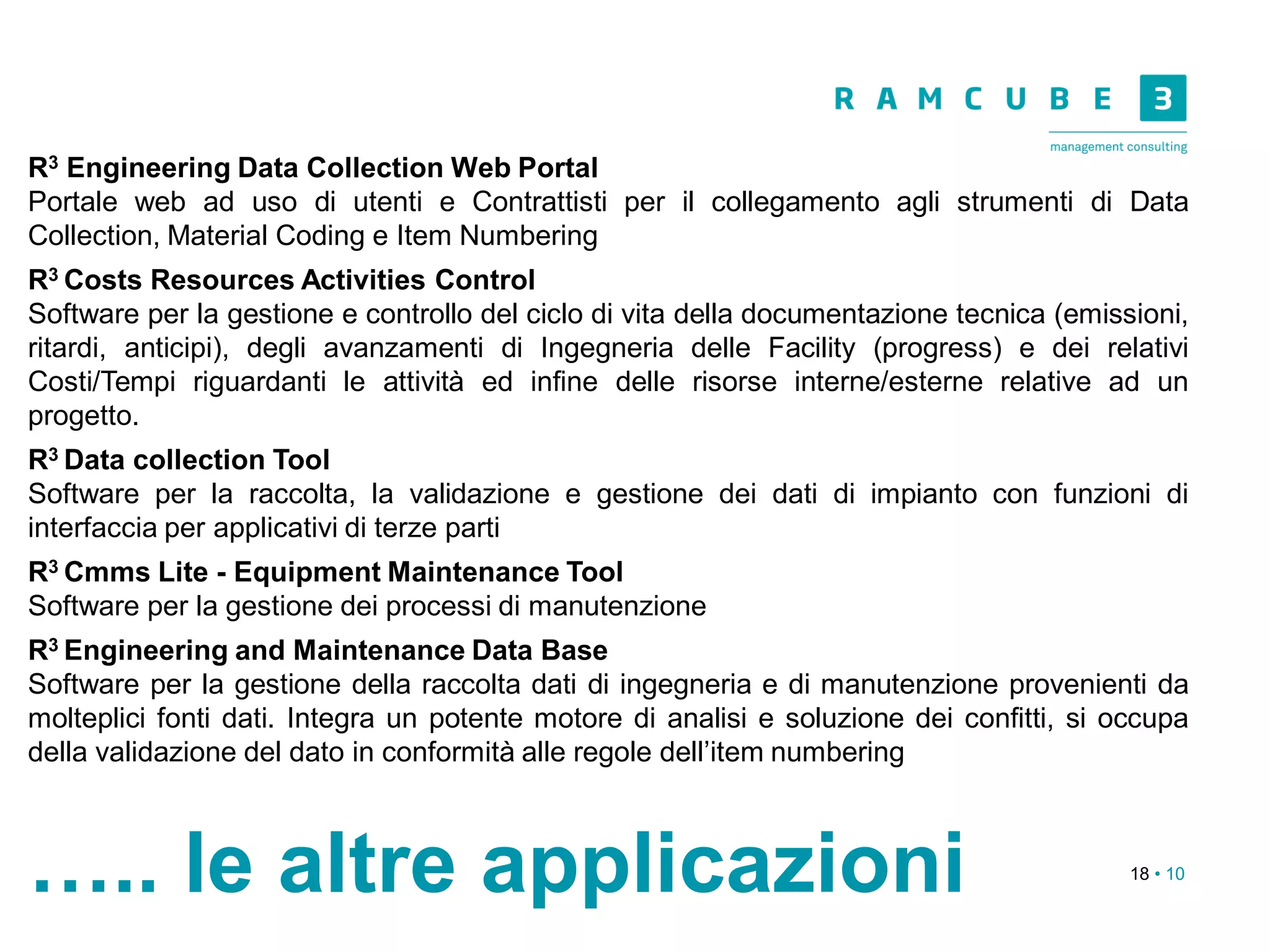 18 • 10
….. le altre applicazioni
R3 Engineering Data Collection Web Portal
Portale web ad uso di utenti e Contrattisti per il collegamento agli strumenti di Data
Collection, Material Coding e Item Numbering
R3 Costs Resources Activities Control
Software per la gestione e controllo del ciclo di vita della documentazione tecnica (emissioni,
ritardi, anticipi), degli avanzamenti di Ingegneria delle Facility (progress) e dei relativi
Costi/Tempi riguardanti le attività ed infine delle risorse interne/esterne relative ad un
progetto.
R3 Data collection Tool
Software per la raccolta, la validazione e gestione dei dati di impianto con funzioni di
interfaccia per applicativi di terze parti
R3 Cmms Lite - Equipment Maintenance Tool
Software per la gestione dei processi di manutenzione
R3 Engineering and Maintenance Data Base
Software per la gestione della raccolta dati di ingegneria e di manutenzione provenienti da
molteplici fonti dati. Integra un potente motore di analisi e soluzione dei confitti, si occupa
della validazione del dato in conformità alle regole dell’item numbering
 