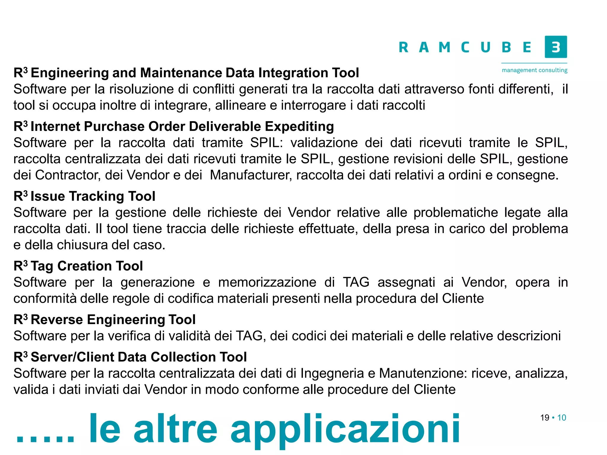 19 • 10
….. le altre applicazioni
R3 Engineering and Maintenance Data Integration Tool
Software per la risoluzione di conflitti generati tra la raccolta dati attraverso fonti differenti, il
tool si occupa inoltre di integrare, allineare e interrogare i dati raccolti
R3 Internet Purchase Order Deliverable Expediting
Software per la raccolta dati tramite SPIL: validazione dei dati ricevuti tramite le SPIL,
raccolta centralizzata dei dati ricevuti tramite le SPIL, gestione revisioni delle SPIL, gestione
dei Contractor, dei Vendor e dei Manufacturer, raccolta dei dati relativi a ordini e consegne.
R3 Issue Tracking Tool
Software per la gestione delle richieste dei Vendor relative alle problematiche legate alla
raccolta dati. Il tool tiene traccia delle richieste effettuate, della presa in carico del problema
e della chiusura del caso.
R3 Tag Creation Tool
Software per la generazione e memorizzazione di TAG assegnati ai Vendor, opera in
conformità delle regole di codifica materiali presenti nella procedura del Cliente
R3 Reverse Engineering Tool
Software per la verifica di validità dei TAG, dei codici dei materiali e delle relative descrizioni
R3 Server/Client Data Collection Tool
Software per la raccolta centralizzata dei dati di Ingegneria e Manutenzione: riceve, analizza,
valida i dati inviati dai Vendor in modo conforme alle procedure del Cliente
 