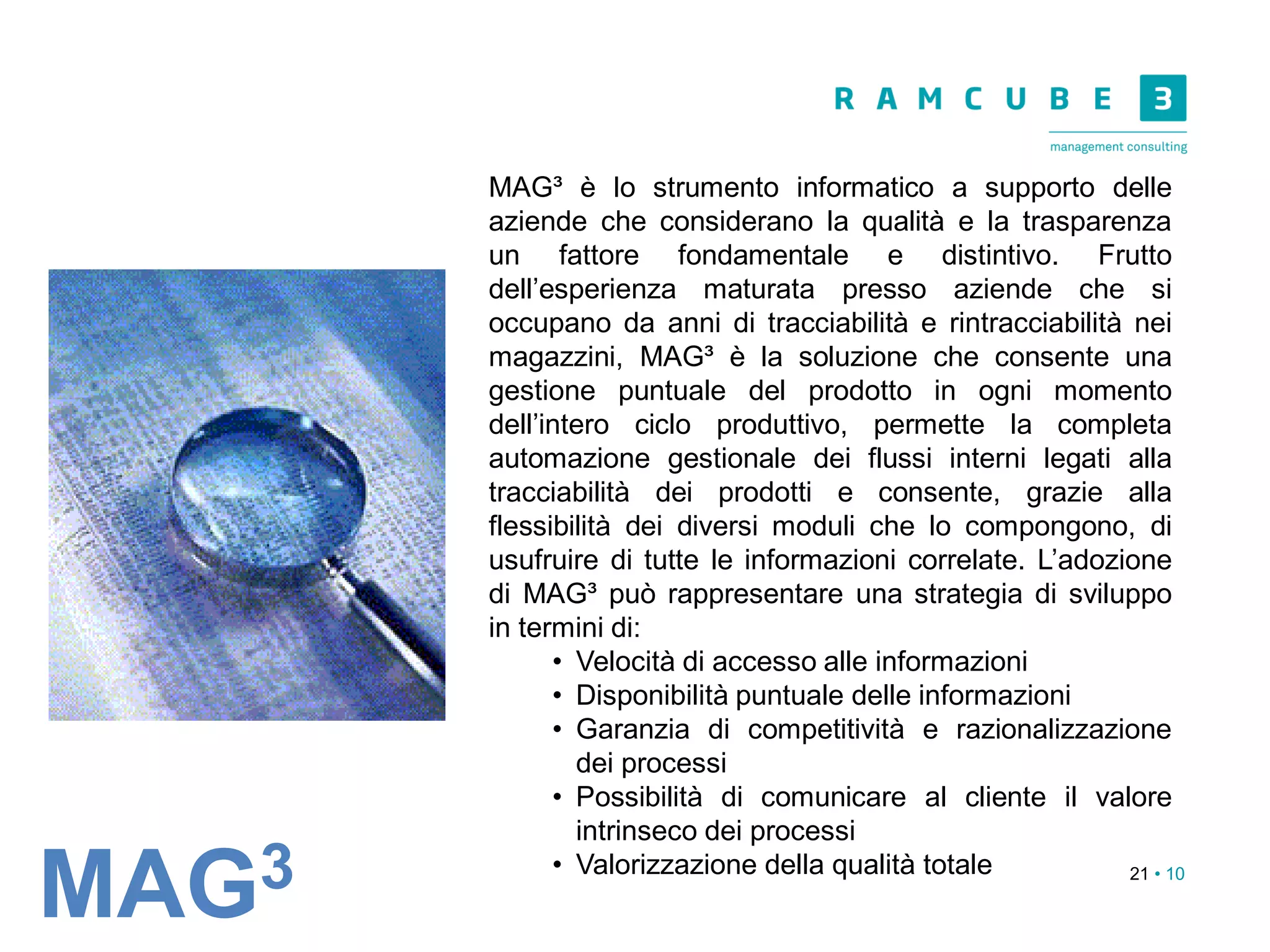 21 • 10
MAG³ è lo strumento informatico a supporto delle
aziende che considerano la qualità e la trasparenza
un fattore fondamentale e distintivo. Frutto
dell’esperienza maturata presso aziende che si
occupano da anni di tracciabilità e rintracciabilità nei
magazzini, MAG³ è la soluzione che consente una
gestione puntuale del prodotto in ogni momento
dell’intero ciclo produttivo, permette la completa
automazione gestionale dei flussi interni legati alla
tracciabilità dei prodotti e consente, grazie alla
flessibilità dei diversi moduli che lo compongono, di
usufruire di tutte le informazioni correlate. L’adozione
di MAG³ può rappresentare una strategia di sviluppo
in termini di:
• Velocità di accesso alle informazioni
• Disponibilità puntuale delle informazioni
• Garanzia di competitività e razionalizzazione
dei processi
• Possibilità di comunicare al cliente il valore
intrinseco dei processi
• Valorizzazione della qualità totale
MAG3
 