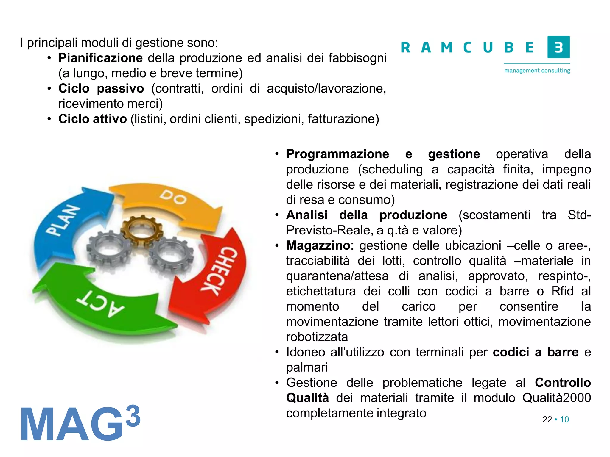 22 • 10
• Programmazione e gestione operativa della
produzione (scheduling a capacità finita, impegno
delle risorse e dei materiali, registrazione dei dati reali
di resa e consumo)
• Analisi della produzione (scostamenti tra Std-
Previsto-Reale, a q.tà e valore)
• Magazzino: gestione delle ubicazioni –celle o aree-,
tracciabilità dei lotti, controllo qualità –materiale in
quarantena/attesa di analisi, approvato, respinto-,
etichettatura dei colli con codici a barre o Rfid al
momento del carico per consentire la
movimentazione tramite lettori ottici, movimentazione
robotizzata
• Idoneo all'utilizzo con terminali per codici a barre e
palmari
• Gestione delle problematiche legate al Controllo
Qualità dei materiali tramite il modulo Qualità2000
completamente integrato
MAG3
I principali moduli di gestione sono:
• Pianificazione della produzione ed analisi dei fabbisogni
(a lungo, medio e breve termine)
• Ciclo passivo (contratti, ordini di acquisto/lavorazione,
ricevimento merci)
• Ciclo attivo (listini, ordini clienti, spedizioni, fatturazione)
 