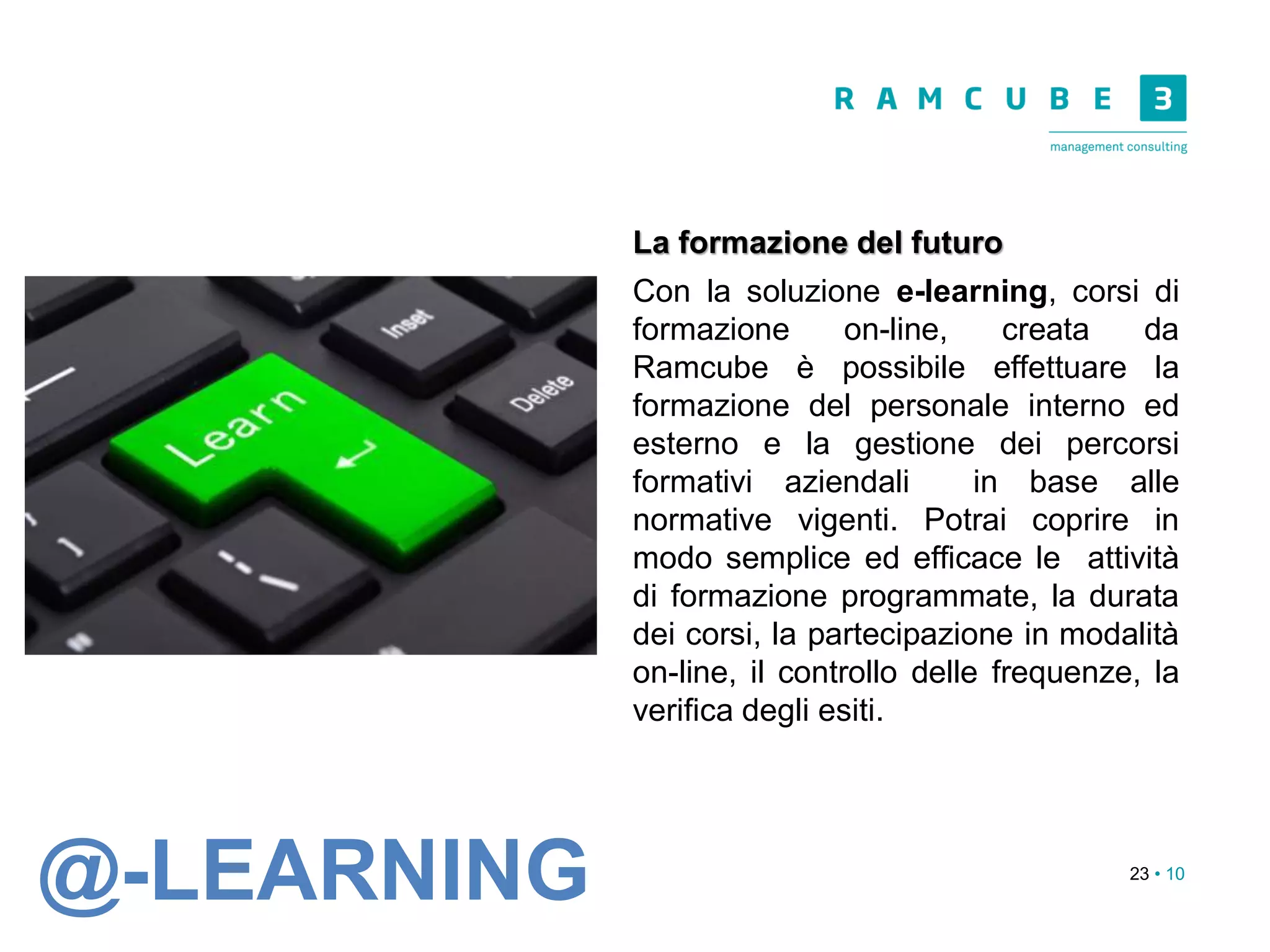 23 • 10
La formazione del futuro
Con la soluzione e-learning, corsi di
formazione on-line, creata da
Ramcube è possibile effettuare la
formazione del personale interno ed
esterno e la gestione dei percorsi
formativi aziendali in base alle
normative vigenti. Potrai coprire in
modo semplice ed efficace le attività
di formazione programmate, la durata
dei corsi, la partecipazione in modalità
on-line, il controllo delle frequenze, la
verifica degli esiti.
@-LEARNING
 