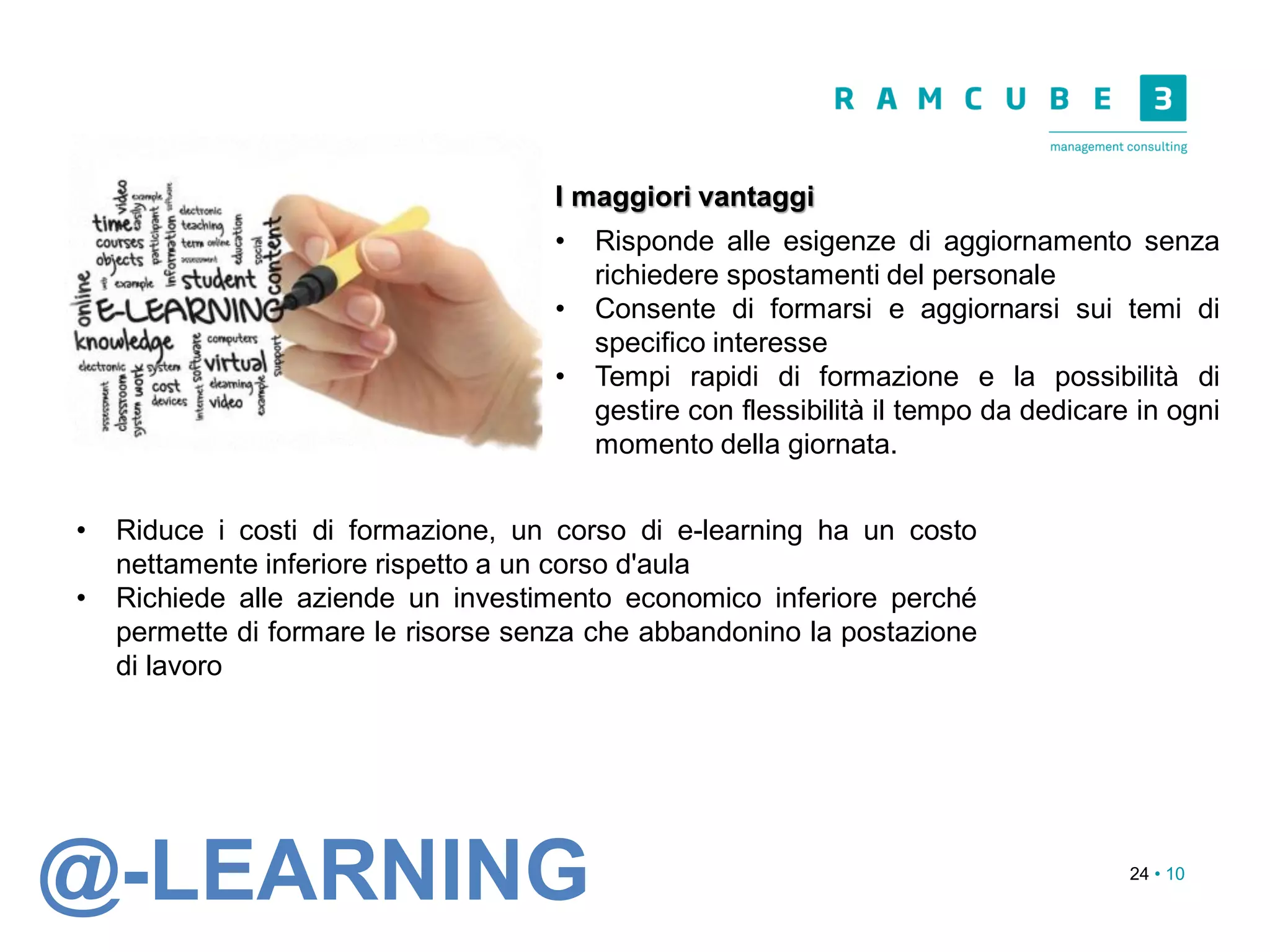 24 • 10
I maggiori vantaggi
• Risponde alle esigenze di aggiornamento senza
richiedere spostamenti del personale
• Consente di formarsi e aggiornarsi sui temi di
specifico interesse
• Tempi rapidi di formazione e la possibilità di
gestire con flessibilità il tempo da dedicare in ogni
momento della giornata.
• Riduce i costi di formazione, un corso di e-learning ha un costo
nettamente inferiore rispetto a un corso d'aula
• Richiede alle aziende un investimento economico inferiore perché
permette di formare le risorse senza che abbandonino la postazione
di lavoro
@-LEARNING
 