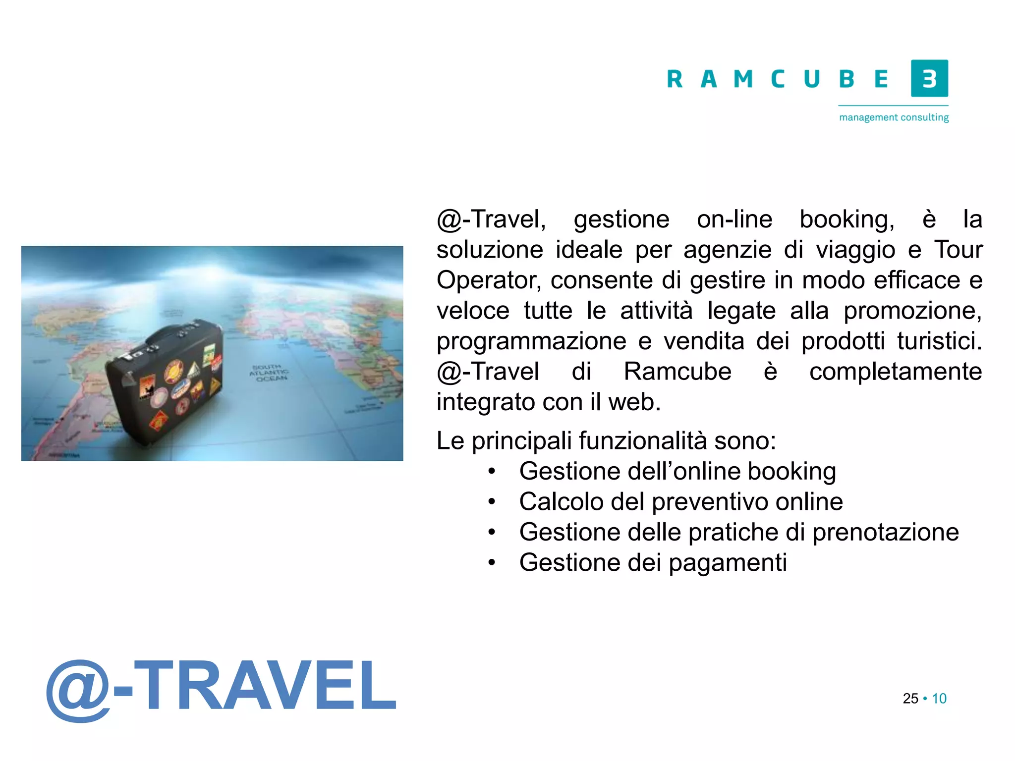25 • 10
@-Travel, gestione on-line booking, è la
soluzione ideale per agenzie di viaggio e Tour
Operator, consente di gestire in modo efficace e
veloce tutte le attività legate alla promozione,
programmazione e vendita dei prodotti turistici.
@-Travel di Ramcube è completamente
integrato con il web.
Le principali funzionalità sono:
• Gestione dell’online booking
• Calcolo del preventivo online
• Gestione delle pratiche di prenotazione
• Gestione dei pagamenti
@-TRAVEL
 