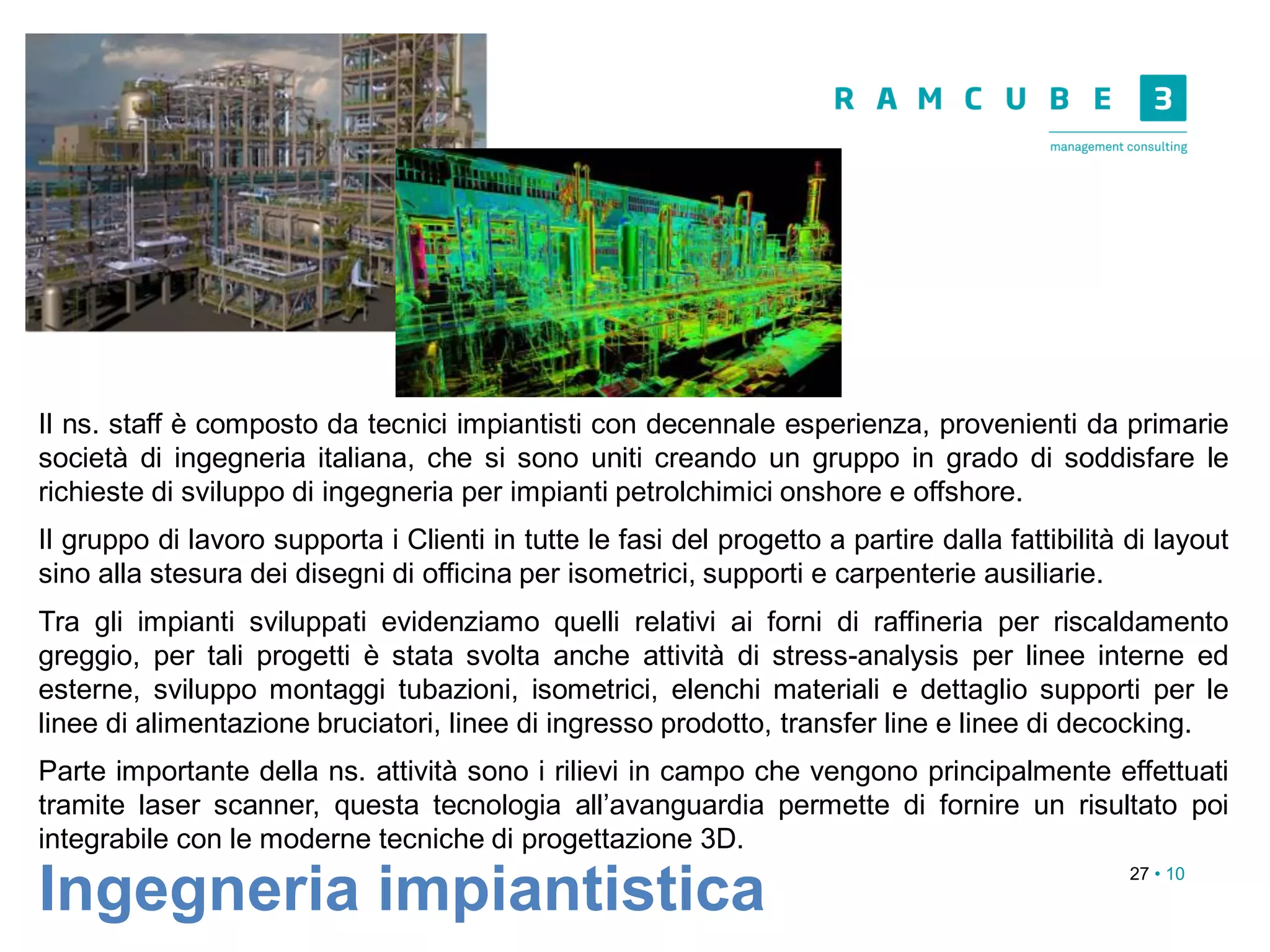27 • 10
Ingegneria impiantistica
Il ns. staff è composto da tecnici impiantisti con decennale esperienza, provenienti da primarie
società di ingegneria italiana, che si sono uniti creando un gruppo in grado di soddisfare le
richieste di sviluppo di ingegneria per impianti petrolchimici onshore e offshore.
Il gruppo di lavoro supporta i Clienti in tutte le fasi del progetto a partire dalla fattibilità di layout
sino alla stesura dei disegni di officina per isometrici, supporti e carpenterie ausiliarie.
Tra gli impianti sviluppati evidenziamo quelli relativi ai forni di raffineria per riscaldamento
greggio, per tali progetti è stata svolta anche attività di stress-analysis per linee interne ed
esterne, sviluppo montaggi tubazioni, isometrici, elenchi materiali e dettaglio supporti per le
linee di alimentazione bruciatori, linee di ingresso prodotto, transfer line e linee di decocking.
Parte importante della ns. attività sono i rilievi in campo che vengono principalmente effettuati
tramite laser scanner, questa tecnologia all’avanguardia permette di fornire un risultato poi
integrabile con le moderne tecniche di progettazione 3D.
 