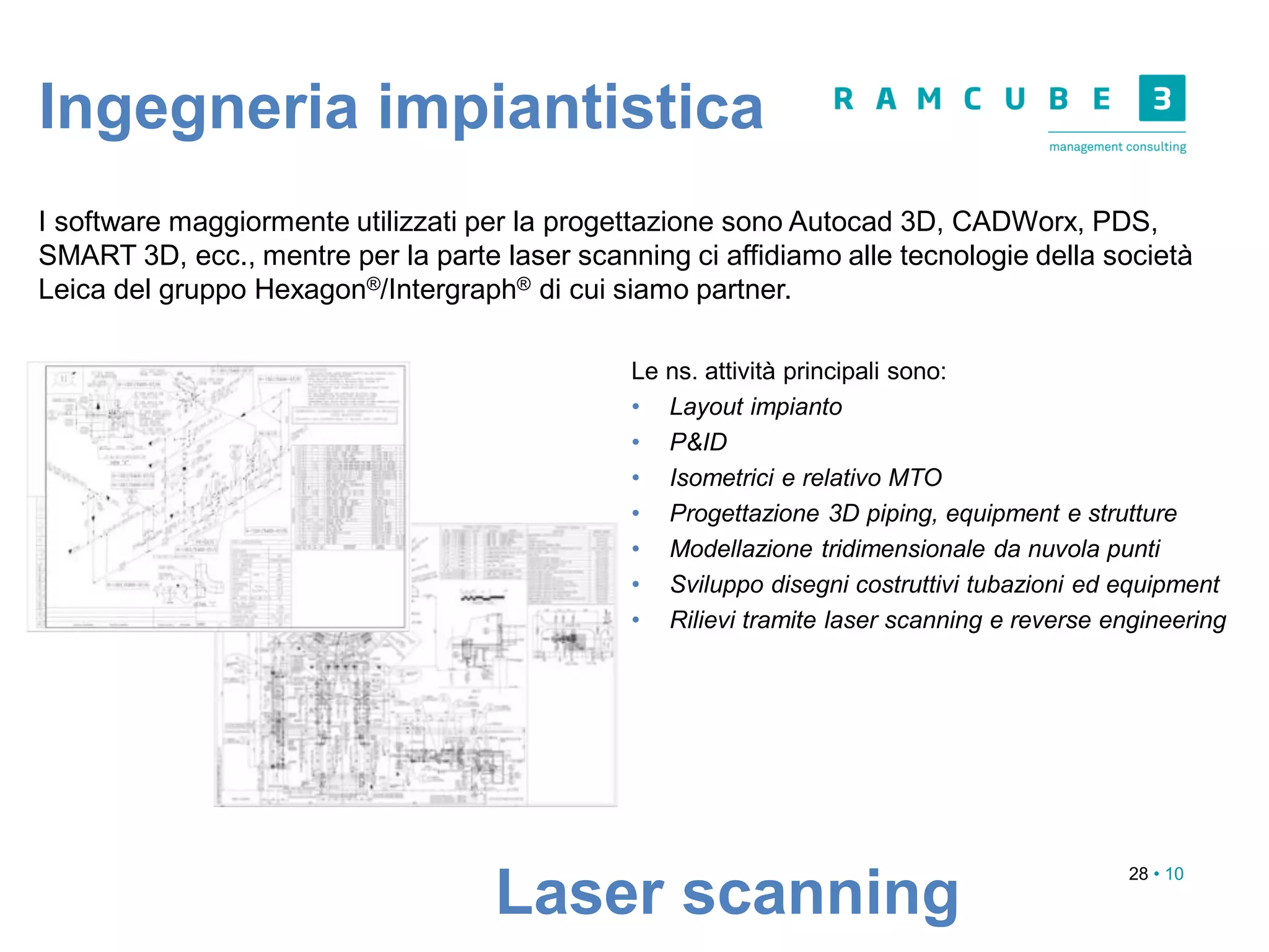 28 • 10
Laser scanning
I software maggiormente utilizzati per la progettazione sono Autocad 3D, CADWorx, PDS,
SMART 3D, ecc., mentre per la parte laser scanning ci affidiamo alle tecnologie della società
Leica del gruppo Hexagon®/Intergraph® di cui siamo partner.
Le ns. attività principali sono:
• Layout impianto
• P&ID
• Isometrici e relativo MTO
• Progettazione 3D piping, equipment e strutture
• Modellazione tridimensionale da nuvola punti
• Sviluppo disegni costruttivi tubazioni ed equipment
• Rilievi tramite laser scanning e reverse engineering
Ingegneria impiantistica
 