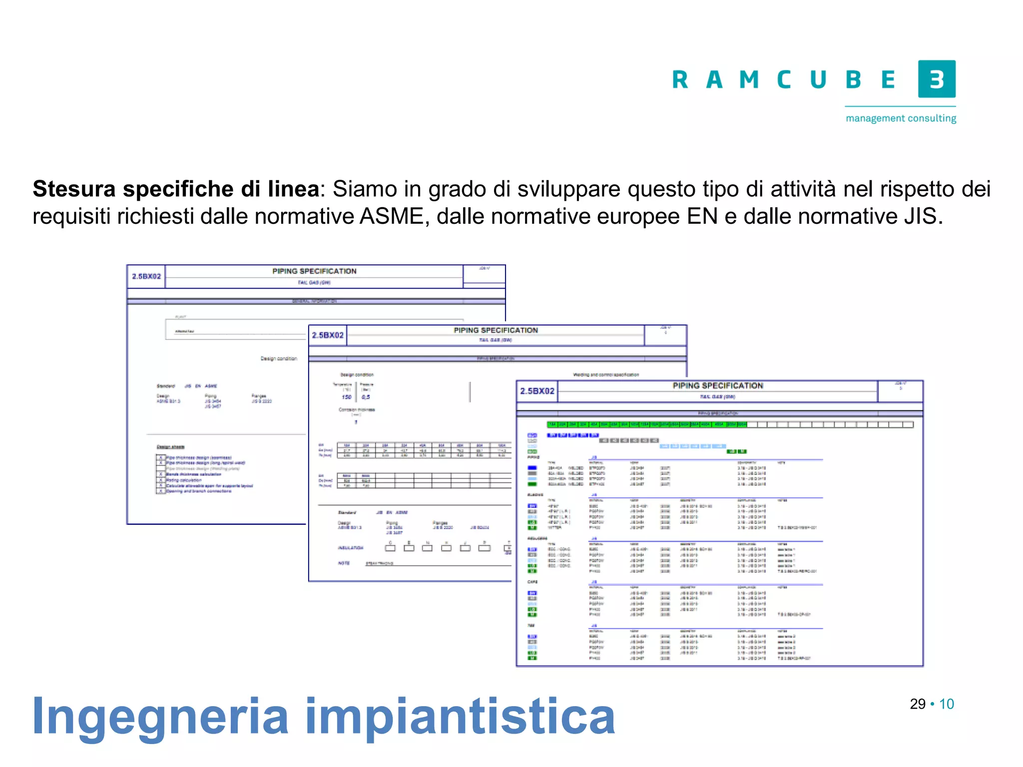 29 • 10
Ingegneria impiantistica
Stesura specifiche di linea: Siamo in grado di sviluppare questo tipo di attività nel rispetto dei
requisiti richiesti dalle normative ASME, dalle normative europee EN e dalle normative JIS.
 