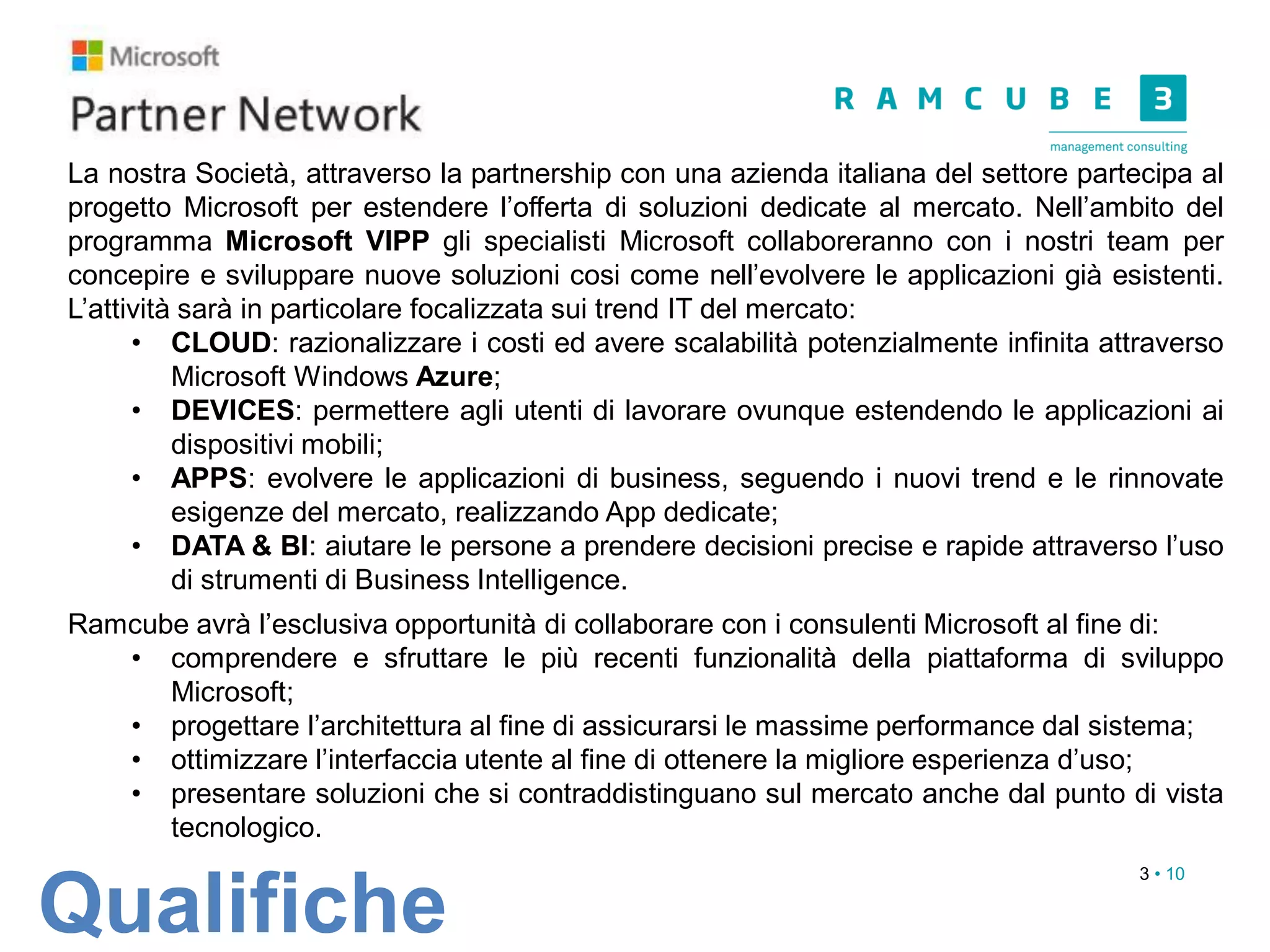 3 • 10
Qualifiche
La nostra Società, attraverso la partnership con una azienda italiana del settore partecipa al
progetto Microsoft per estendere l’offerta di soluzioni dedicate al mercato. Nell’ambito del
programma Microsoft VIPP gli specialisti Microsoft collaboreranno con i nostri team per
concepire e sviluppare nuove soluzioni cosi come nell’evolvere le applicazioni già esistenti.
L’attività sarà in particolare focalizzata sui trend IT del mercato:
• CLOUD: razionalizzare i costi ed avere scalabilità potenzialmente infinita attraverso
Microsoft Windows Azure;
• DEVICES: permettere agli utenti di lavorare ovunque estendendo le applicazioni ai
dispositivi mobili;
• APPS: evolvere le applicazioni di business, seguendo i nuovi trend e le rinnovate
esigenze del mercato, realizzando App dedicate;
• DATA & BI: aiutare le persone a prendere decisioni precise e rapide attraverso l’uso
di strumenti di Business Intelligence.
Ramcube avrà l’esclusiva opportunità di collaborare con i consulenti Microsoft al fine di:
• comprendere e sfruttare le più recenti funzionalità della piattaforma di sviluppo
Microsoft;
• progettare l’architettura al fine di assicurarsi le massime performance dal sistema;
• ottimizzare l’interfaccia utente al fine di ottenere la migliore esperienza d’uso;
• presentare soluzioni che si contraddistinguano sul mercato anche dal punto di vista
tecnologico.
 