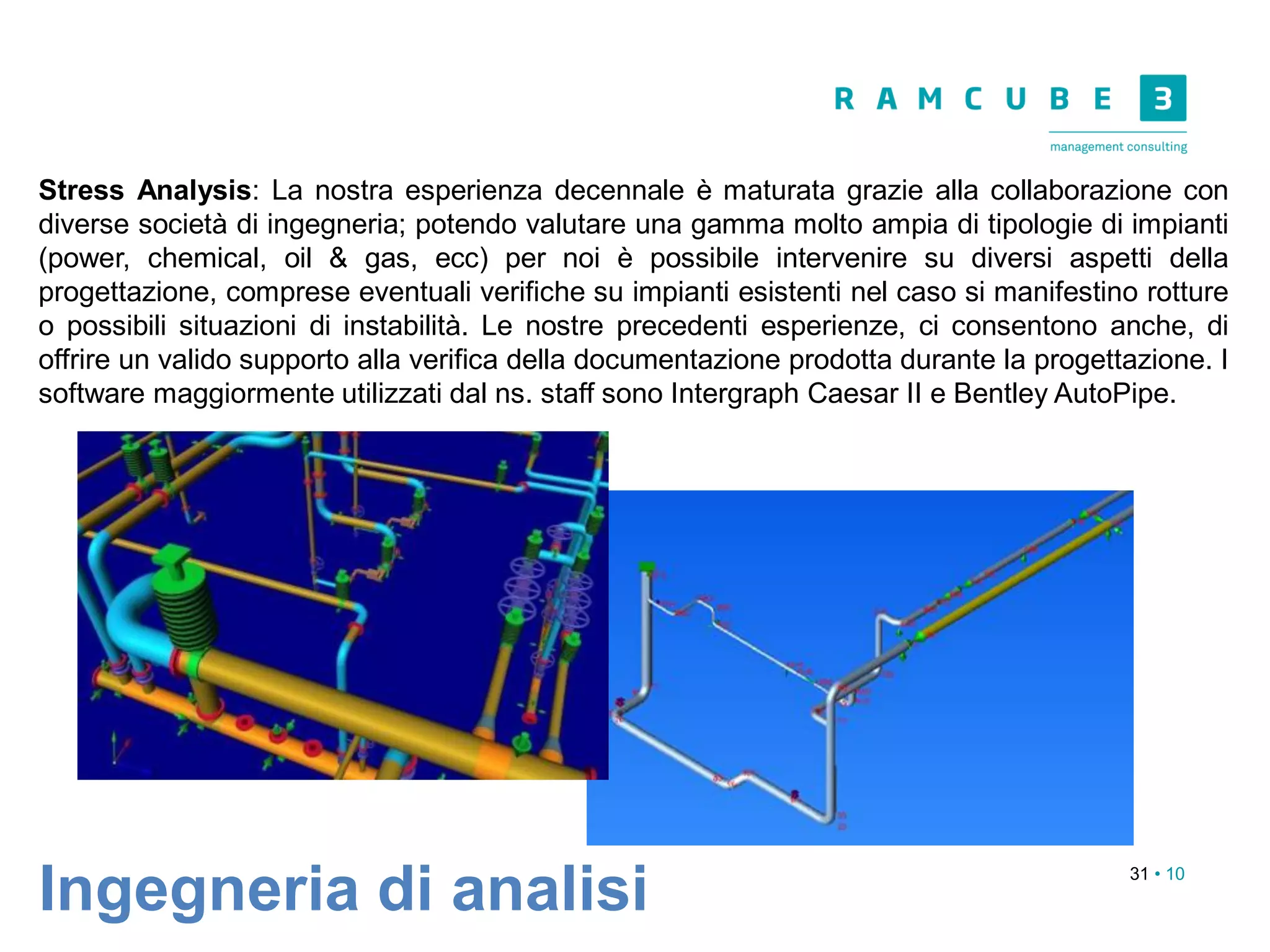31 • 10
Ingegneria di analisi
Stress Analysis: La nostra esperienza decennale è maturata grazie alla collaborazione con
diverse società di ingegneria; potendo valutare una gamma molto ampia di tipologie di impianti
(power, chemical, oil & gas, ecc) per noi è possibile intervenire su diversi aspetti della
progettazione, comprese eventuali verifiche su impianti esistenti nel caso si manifestino rotture
o possibili situazioni di instabilità. Le nostre precedenti esperienze, ci consentono anche, di
offrire un valido supporto alla verifica della documentazione prodotta durante la progettazione. I
software maggiormente utilizzati dal ns. staff sono Intergraph Caesar II e Bentley AutoPipe.
 