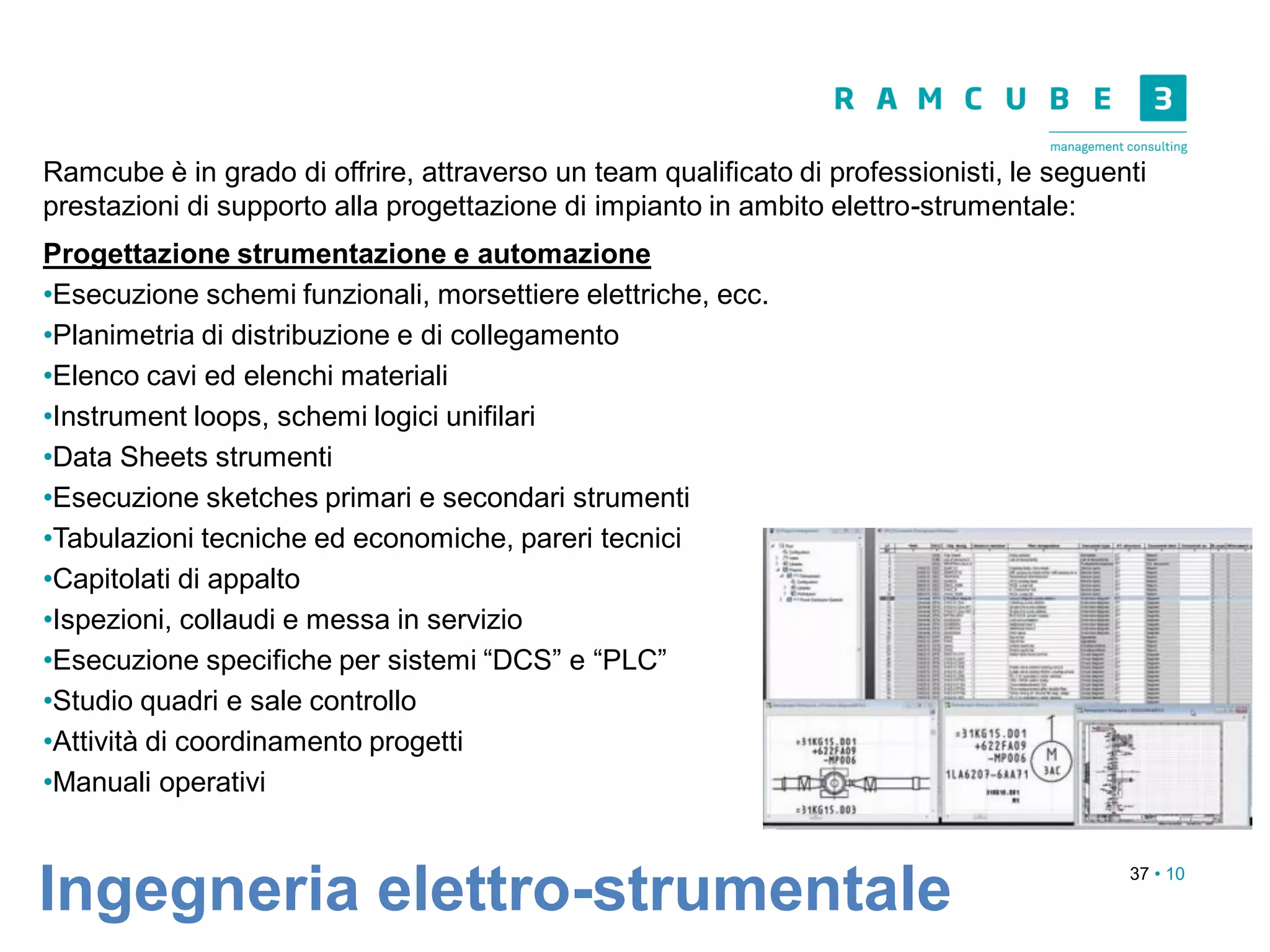 37 • 10
Ramcube è in grado di offrire, attraverso un team qualificato di professionisti, le seguenti
prestazioni di supporto alla progettazione di impianto in ambito elettro-strumentale:
Progettazione strumentazione e automazione
•Esecuzione schemi funzionali, morsettiere elettriche, ecc.
•Planimetria di distribuzione e di collegamento
•Elenco cavi ed elenchi materiali
•Instrument loops, schemi logici unifilari
•Data Sheets strumenti
•Esecuzione sketches primari e secondari strumenti
•Tabulazioni tecniche ed economiche, pareri tecnici
•Capitolati di appalto
•Ispezioni, collaudi e messa in servizio
•Esecuzione specifiche per sistemi “DCS” e “PLC”
•Studio quadri e sale controllo
•Attività di coordinamento progetti
•Manuali operativi
Ingegneria elettro-strumentale
 