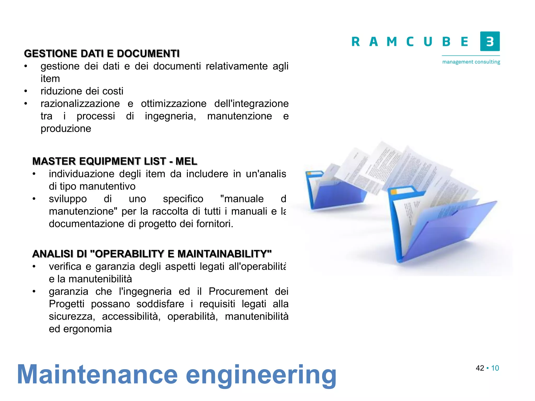 42 • 10
Maintenance engineering
GESTIONE DATI E DOCUMENTI
• gestione dei dati e dei documenti relativamente agli
item
• riduzione dei costi
• razionalizzazione e ottimizzazione dell'integrazione
tra i processi di ingegneria, manutenzione e
produzione
MASTER EQUIPMENT LIST - MEL
• individuazione degli item da includere in un'analisi
di tipo manutentivo
• sviluppo di uno specifico "manuale di
manutenzione" per la raccolta di tutti i manuali e la
documentazione di progetto dei fornitori.
ANALISI DI "OPERABILITY E MAINTAINABILITY"
• verifica e garanzia degli aspetti legati all'operabilità
e la manutenibilità
• garanzia che l'ingegneria ed il Procurement dei
Progetti possano soddisfare i requisiti legati alla
sicurezza, accessibilità, operabilità, manutenibilità
ed ergonomia
 