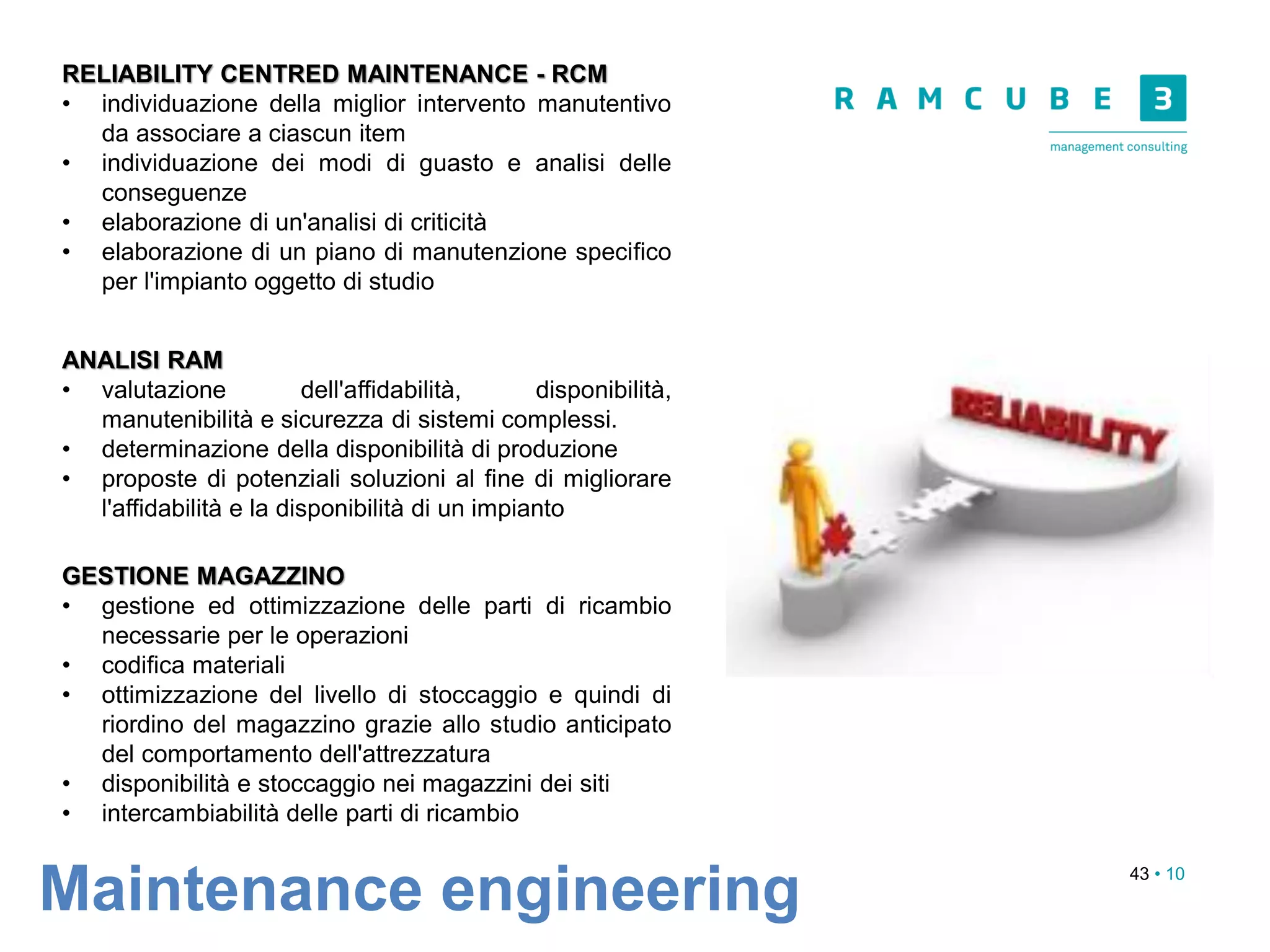 43 • 10
Maintenance engineering
RELIABILITY CENTRED MAINTENANCE - RCM
• individuazione della miglior intervento manutentivo
da associare a ciascun item
• individuazione dei modi di guasto e analisi delle
conseguenze
• elaborazione di un'analisi di criticità
• elaborazione di un piano di manutenzione specifico
per l'impianto oggetto di studio
ANALISI RAM
• valutazione dell'affidabilità, disponibilità,
manutenibilità e sicurezza di sistemi complessi.
• determinazione della disponibilità di produzione
• proposte di potenziali soluzioni al fine di migliorare
l'affidabilità e la disponibilità di un impianto
GESTIONE MAGAZZINO
• gestione ed ottimizzazione delle parti di ricambio
necessarie per le operazioni
• codifica materiali
• ottimizzazione del livello di stoccaggio e quindi di
riordino del magazzino grazie allo studio anticipato
del comportamento dell'attrezzatura
• disponibilità e stoccaggio nei magazzini dei siti
• intercambiabilità delle parti di ricambio
 