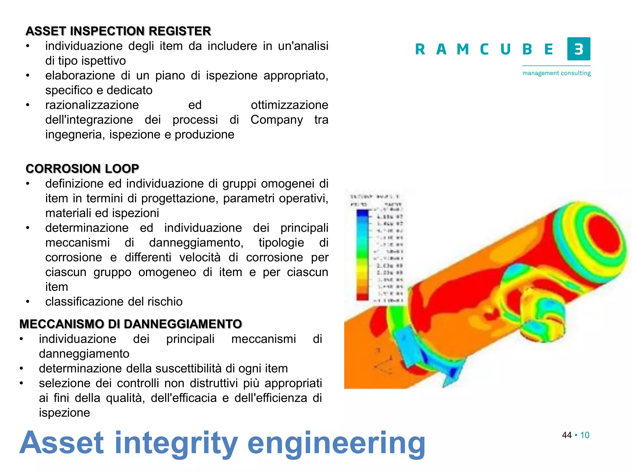 44 • 10
Asset integrity engineering
ASSET INSPECTION REGISTER
• individuazione degli item da includere in un'analisi
di tipo ispettivo
• elaborazione di un piano di ispezione appropriato,
specifico e dedicato
• razionalizzazione ed ottimizzazione
dell'integrazione dei processi di Company tra
ingegneria, ispezione e produzione
CORROSION LOOP
• definizione ed individuazione di gruppi omogenei di
item in termini di progettazione, parametri operativi,
materiali ed ispezioni
• determinazione ed individuazione dei principali
meccanismi di danneggiamento, tipologie di
corrosione e differenti velocità di corrosione per
ciascun gruppo omogeneo di item e per ciascun
item
• classificazione del rischio
MECCANISMO DI DANNEGGIAMENTO
• individuazione dei principali meccanismi di
danneggiamento
• determinazione della suscettibilità di ogni item
• selezione dei controlli non distruttivi più appropriati
ai fini della qualità, dell'efficacia e dell'efficienza di
ispezione
 