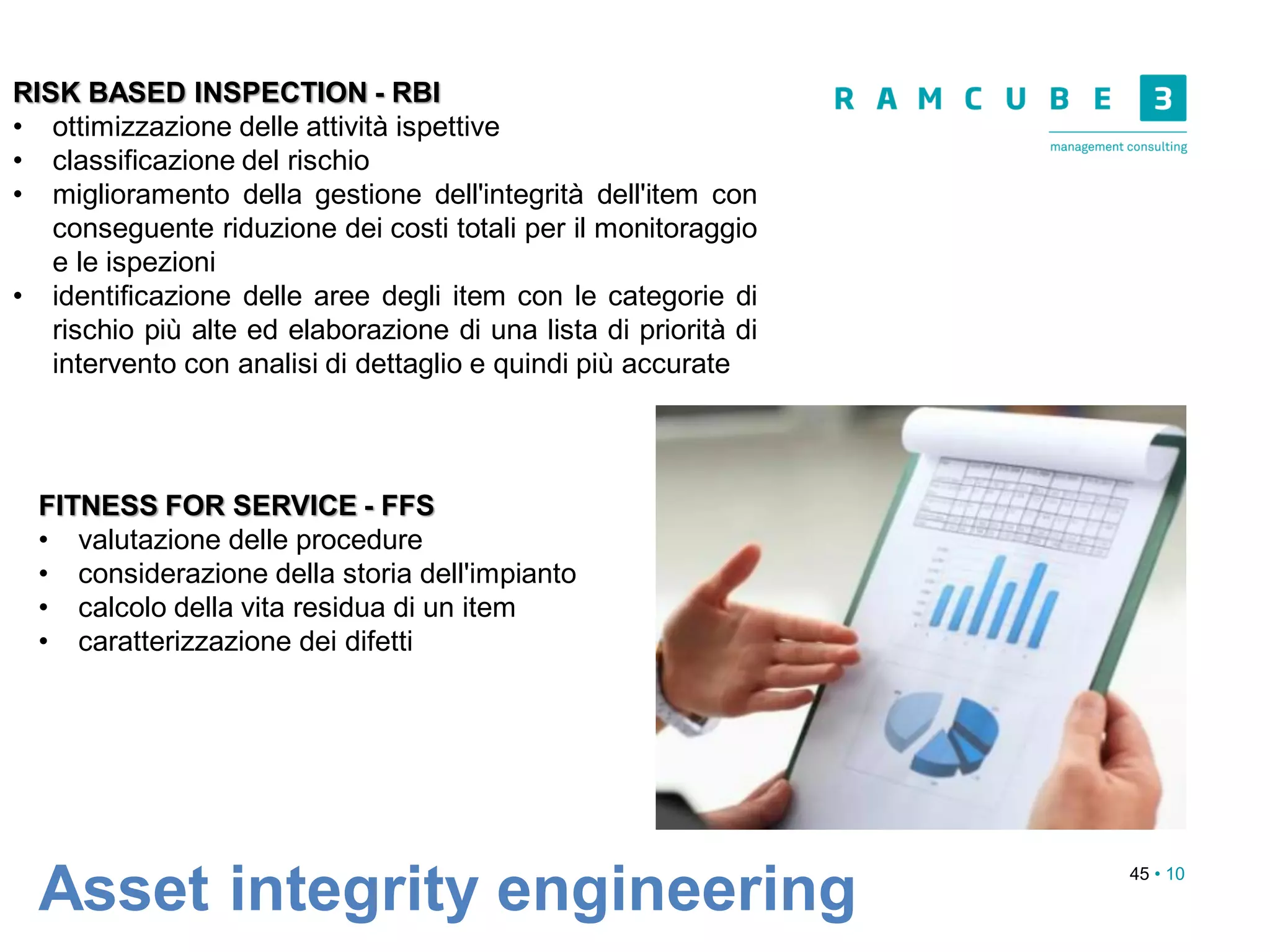 45 • 10
Asset integrity engineering
RISK BASED INSPECTION - RBI
• ottimizzazione delle attività ispettive
• classificazione del rischio
• miglioramento della gestione dell'integrità dell'item con
conseguente riduzione dei costi totali per il monitoraggio
e le ispezioni
• identificazione delle aree degli item con le categorie di
rischio più alte ed elaborazione di una lista di priorità di
intervento con analisi di dettaglio e quindi più accurate
FITNESS FOR SERVICE - FFS
• valutazione delle procedure
• considerazione della storia dell'impianto
• calcolo della vita residua di un item
• caratterizzazione dei difetti
 