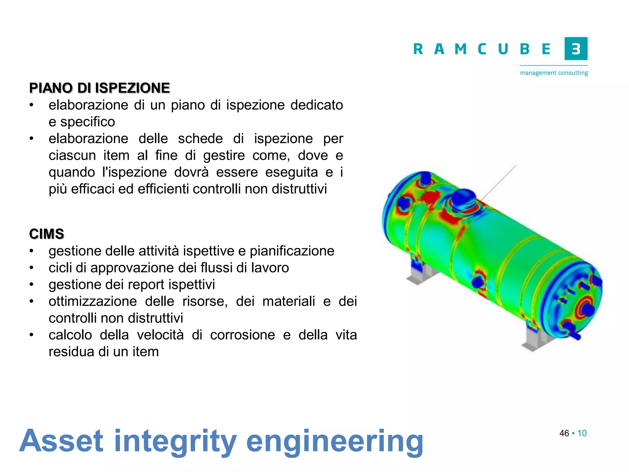 46 • 10
Asset integrity engineering
PIANO DI ISPEZIONE
• elaborazione di un piano di ispezione dedicato
e specifico
• elaborazione delle schede di ispezione per
ciascun item al fine di gestire come, dove e
quando l'ispezione dovrà essere eseguita e i
più efficaci ed efficienti controlli non distruttivi
CIMS
• gestione delle attività ispettive e pianificazione
• cicli di approvazione dei flussi di lavoro
• gestione dei report ispettivi
• ottimizzazione delle risorse, dei materiali e dei
controlli non distruttivi
• calcolo della velocità di corrosione e della vita
residua di un item
 
