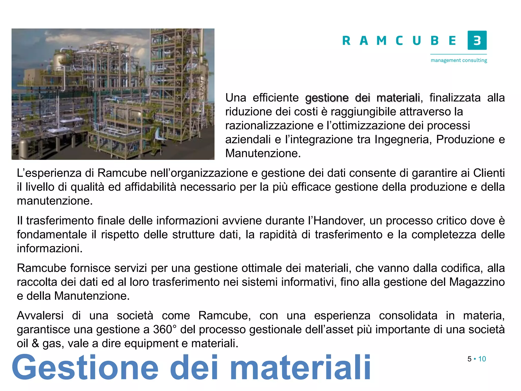 5 • 10
Una efficiente gestione dei materiali, finalizzata alla
riduzione dei costi è raggiungibile attraverso la
razionalizzazione e l’ottimizzazione dei processi
aziendali e l’integrazione tra Ingegneria, Produzione e
Manutenzione.
L’esperienza di Ramcube nell’organizzazione e gestione dei dati consente di garantire ai Clienti
il livello di qualità ed affidabilità necessario per la più efficace gestione della produzione e della
manutenzione.
Il trasferimento finale delle informazioni avviene durante l’Handover, un processo critico dove è
fondamentale il rispetto delle strutture dati, la rapidità di trasferimento e la completezza delle
informazioni.
Ramcube fornisce servizi per una gestione ottimale dei materiali, che vanno dalla codifica, alla
raccolta dei dati ed al loro trasferimento nei sistemi informativi, fino alla gestione del Magazzino
e della Manutenzione.
Avvalersi di una società come Ramcube, con una esperienza consolidata in materia,
garantisce una gestione a 360° del processo gestionale dell’asset più importante di una società
oil & gas, vale a dire equipment e materiali.
Gestione dei materiali
 