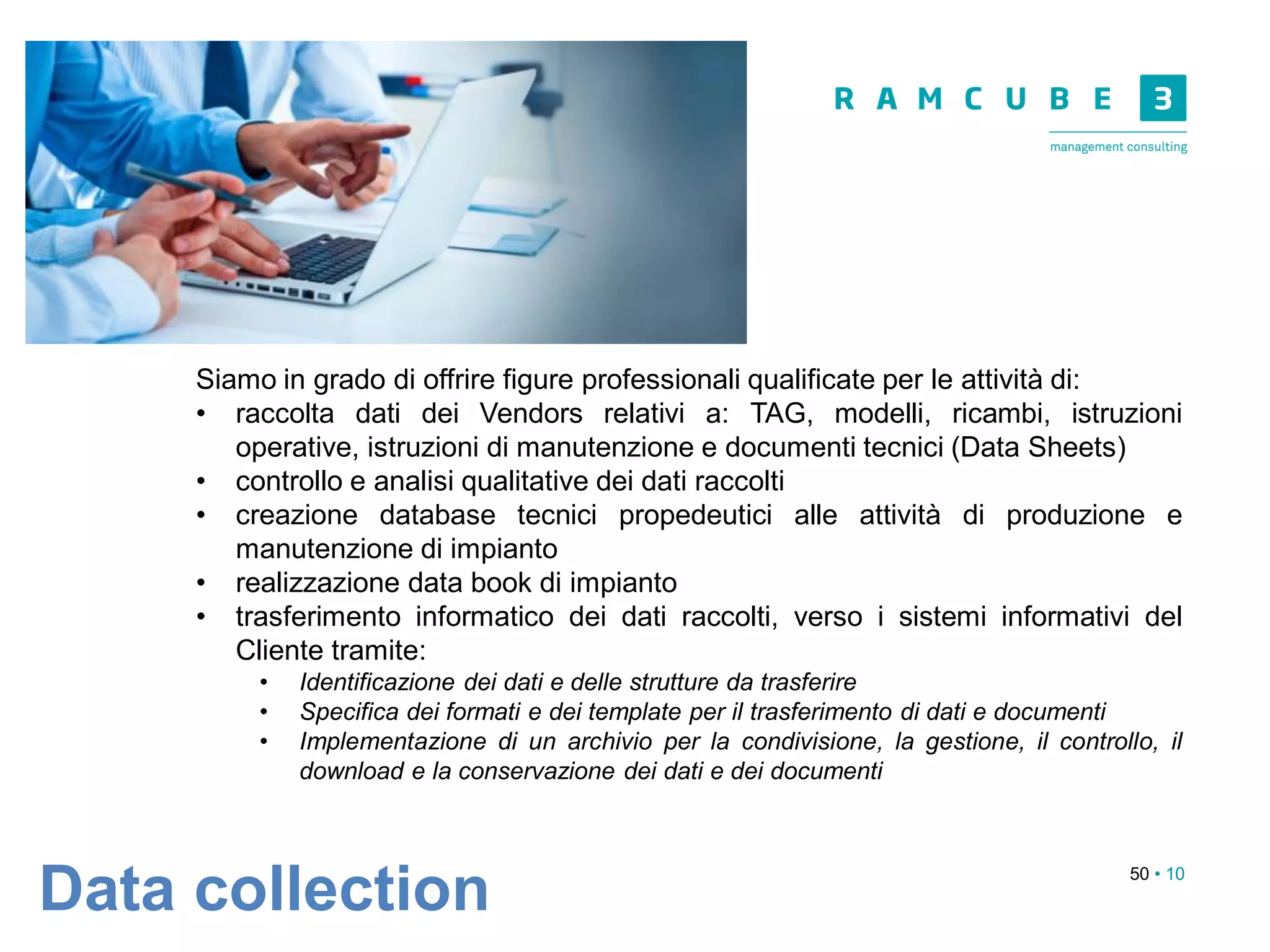 50 • 10
Data collection
Siamo in grado di offrire figure professionali qualificate per le attività di:
• raccolta dati dei Vendors relativi a: TAG, modelli, ricambi, istruzioni
operative, istruzioni di manutenzione e documenti tecnici (Data Sheets)
• controllo e analisi qualitative dei dati raccolti
• creazione database tecnici propedeutici alle attività di produzione e
manutenzione di impianto
• realizzazione data book di impianto
• trasferimento informatico dei dati raccolti, verso i sistemi informativi del
Cliente tramite:
• Identificazione dei dati e delle strutture da trasferire
• Specifica dei formati e dei template per il trasferimento di dati e documenti
• Implementazione di un archivio per la condivisione, la gestione, il controllo, il
download e la conservazione dei dati e dei documenti
 