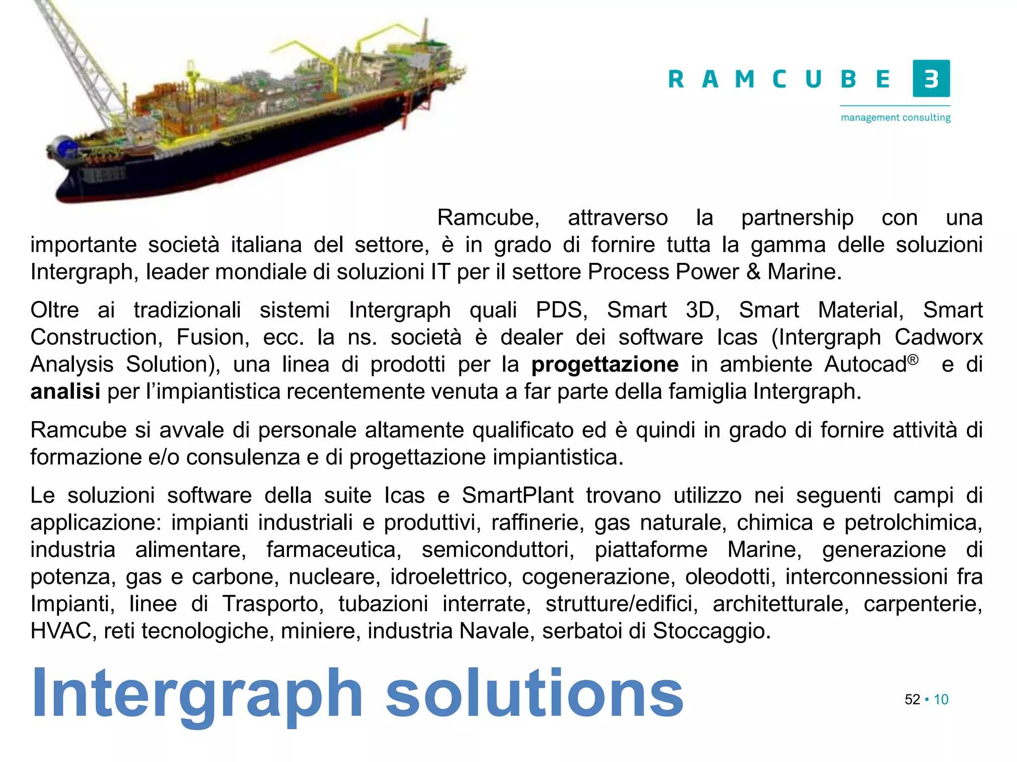 52 • 10
Ramcube, attraverso la partnership con una
importante società italiana del settore, è in grado di fornire tutta la gamma delle soluzioni
Intergraph, leader mondiale di soluzioni IT per il settore Process Power & Marine.
Oltre ai tradizionali sistemi Intergraph quali PDS, Smart 3D, Smart Material, Smart
Construction, Fusion, ecc. la ns. società è dealer dei software Icas (Intergraph Cadworx
Analysis Solution), una linea di prodotti per la progettazione in ambiente Autocad® e di
analisi per l’impiantistica recentemente venuta a far parte della famiglia Intergraph.
Ramcube si avvale di personale altamente qualificato ed è quindi in grado di fornire attività di
formazione e/o consulenza e di progettazione impiantistica.
Le soluzioni software della suite Icas e SmartPlant trovano utilizzo nei seguenti campi di
applicazione: impianti industriali e produttivi, raffinerie, gas naturale, chimica e petrolchimica,
industria alimentare, farmaceutica, semiconduttori, piattaforme Marine, generazione di
potenza, gas e carbone, nucleare, idroelettrico, cogenerazione, oleodotti, interconnessioni fra
Impianti, linee di Trasporto, tubazioni interrate, strutture/edifici, architetturale, carpenterie,
HVAC, reti tecnologiche, miniere, industria Navale, serbatoi di Stoccaggio.
Intergraph solutions
 