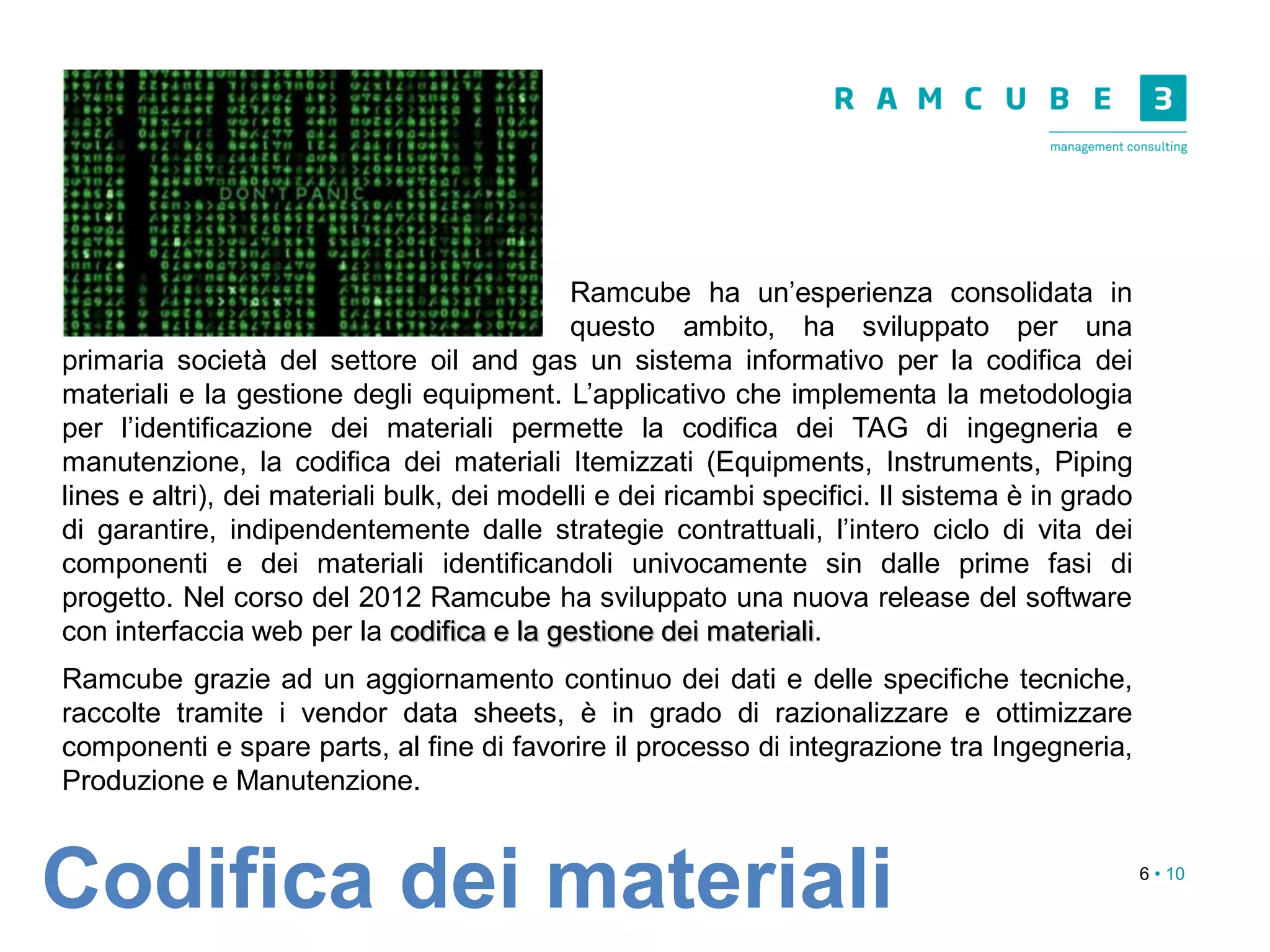 6 • 10
Codifica dei materiali
Ramcube ha un’esperienza consolidata in
questo ambito, ha sviluppato per una
primaria società del settore oil and gas un sistema informativo per la codifica dei
materiali e la gestione degli equipment. L’applicativo che implementa la metodologia
per l’identificazione dei materiali permette la codifica dei TAG di ingegneria e
manutenzione, la codifica dei materiali Itemizzati (Equipments, Instruments, Piping
lines e altri), dei materiali bulk, dei modelli e dei ricambi specifici. Il sistema è in grado
di garantire, indipendentemente dalle strategie contrattuali, l’intero ciclo di vita dei
componenti e dei materiali identificandoli univocamente sin dalle prime fasi di
progetto. Nel corso del 2012 Ramcube ha sviluppato una nuova release del software
con interfaccia web per la codifica e la gestione dei materiali.
Ramcube grazie ad un aggiornamento continuo dei dati e delle specifiche tecniche,
raccolte tramite i vendor data sheets, è in grado di razionalizzare e ottimizzare
componenti e spare parts, al fine di favorire il processo di integrazione tra Ingegneria,
Produzione e Manutenzione.
 