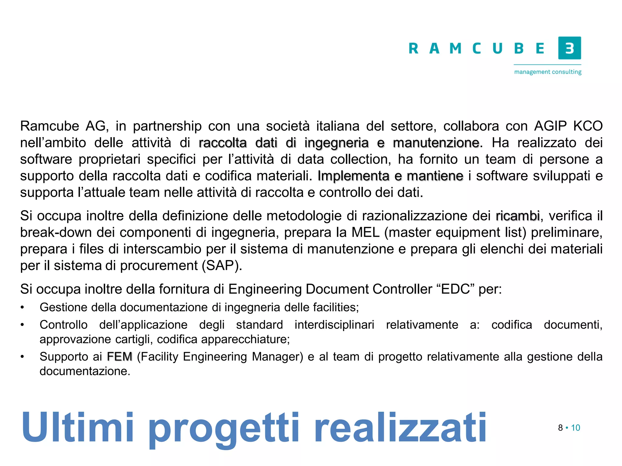 8 • 10
Ramcube AG, in partnership con una società italiana del settore, collabora con AGIP KCO
nell’ambito delle attività di raccolta dati di ingegneria e manutenzione. Ha realizzato dei
software proprietari specifici per l’attività di data collection, ha fornito un team di persone a
supporto della raccolta dati e codifica materiali. Implementa e mantiene i software sviluppati e
supporta l’attuale team nelle attività di raccolta e controllo dei dati.
Si occupa inoltre della definizione delle metodologie di razionalizzazione dei ricambi, verifica il
break-down dei componenti di ingegneria, prepara la MEL (master equipment list) preliminare,
prepara i files di interscambio per il sistema di manutenzione e prepara gli elenchi dei materiali
per il sistema di procurement (SAP).
Si occupa inoltre della fornitura di Engineering Document Controller “EDC” per:
• Gestione della documentazione di ingegneria delle facilities;
• Controllo dell’applicazione degli standard interdisciplinari relativamente a: codifica documenti,
approvazione cartigli, codifica apparecchiature;
• Supporto ai FEM (Facility Engineering Manager) e al team di progetto relativamente alla gestione della
documentazione.
Ultimi progetti realizzati
 