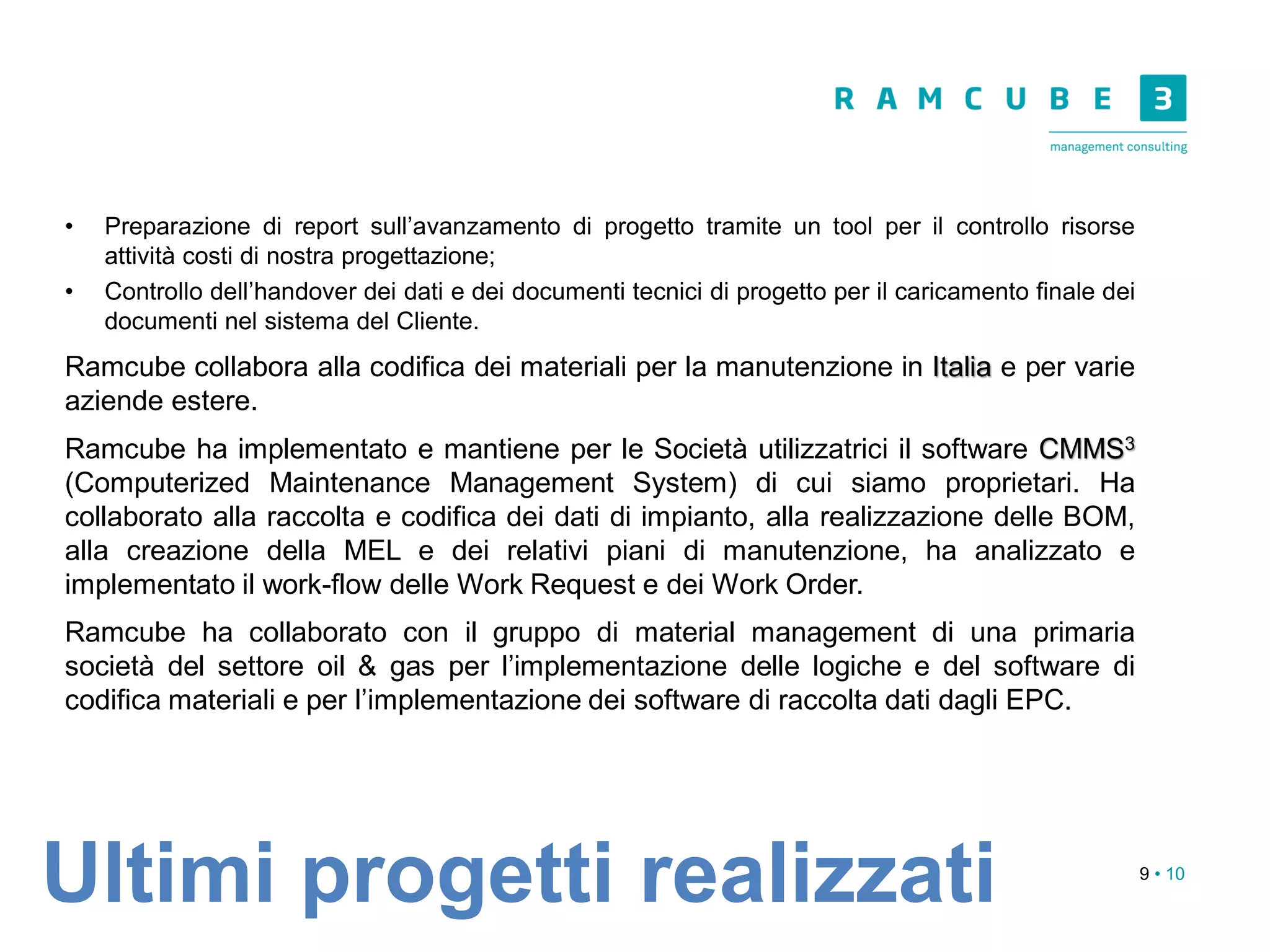9 • 10
• Preparazione di report sull’avanzamento di progetto tramite un tool per il controllo risorse
attività costi di nostra progettazione;
• Controllo dell’handover dei dati e dei documenti tecnici di progetto per il caricamento finale dei
documenti nel sistema del Cliente.
Ramcube collabora alla codifica dei materiali per la manutenzione in Italia e per varie
aziende estere.
Ramcube ha implementato e mantiene per le Società utilizzatrici il software CMMS3
(Computerized Maintenance Management System) di cui siamo proprietari. Ha
collaborato alla raccolta e codifica dei dati di impianto, alla realizzazione delle BOM,
alla creazione della MEL e dei relativi piani di manutenzione, ha analizzato e
implementato il work-flow delle Work Request e dei Work Order.
Ramcube ha collaborato con il gruppo di material management di una primaria
società del settore oil & gas per l’implementazione delle logiche e del software di
codifica materiali e per l’implementazione dei software di raccolta dati dagli EPC.
Ultimi progetti realizzati
 