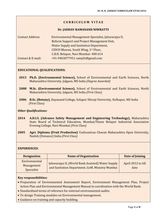 Dr. R. N. JADHAV CURRICULAM VITAE 2016
Page 1 of 8
C U R R I C U L U M V I T A E
Dr. JADHAV RAMANAND NIWRATTI
Contact Address Environmental Management Specialist, Jalswarajya II,
Reform Support and Project Management Unit,
Water Supply and Sanitation Department,
CIDCO Bhavan, South Wing, 1st Floor,
C.B.D. Belapur, Navi Mumbai- 400 614
Contact & E-mail: +91-9403077951 ramjd1@gmail.com
EDUCATIONAL QUALIFICATIONS:
2013 Ph.D. (Environmental Science), School of Environmental and Earth Sciences, North
Maharashtra University, Jalgaon, MS India (Degree Awarded)
2008 M.Sc. (Environmental Science), School of Environmental and Earth Sciences, North
Maharashtra University, Jalgaon, MS India (First Class)
2006 B.Sc. (Botany), Dayanand College, Solapur Shivaji University, Kolhapur, MS India
(First Class)
Other Qualifications:
2014 A.D.I.S. (Advance Safety Management and Engineering Technology), Maharashtra
State Board of Technical Education, Mumbai/Thane Belapur Industrial Association
Evening College, Navi Mumbai (First Class)
2005 Agri. Diploma (Fruit Production) Yashvantrao Chavan Maharashtra Open University,
Nashik (Distance) India (First Class)
EXPERIENCES:
Designation Name of Organization Date of Joining
Environmental
Management
Specialist
Jalswarajya II, (World Bank Assisted) Water Supply
and Sanitation Department, GoM, Ministry Mumbai
April 2012 to till
date
Key responsibilities:
 Preparation of Environmental Assessment Report, Environment Management Plan, Project
Action Plan and Environmental Management Manual in coordination with the World Bank.
 Standardized terms of reference for external environmental audits.
 To design Training modules on Environmental management.
 Guidance on training and capacity building.
 