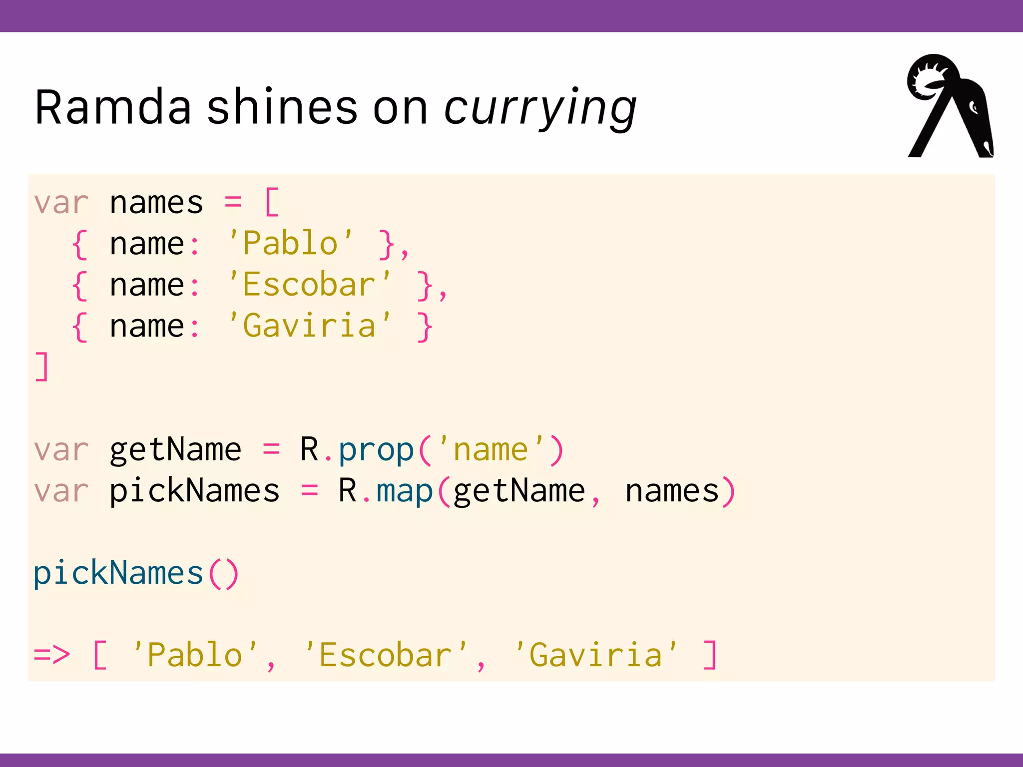 Globalcode – Open4education
Ramda shines on currying
var names = [
{ name: 'Pablo' },
{ name: 'Escobar' },
{ name: 'Gaviria' }
]
var getName = R.prop('name')
var pickNames = R.map(getName, names)
pickNames()
=> [ 'Pablo', 'Escobar', 'Gaviria' ]
 