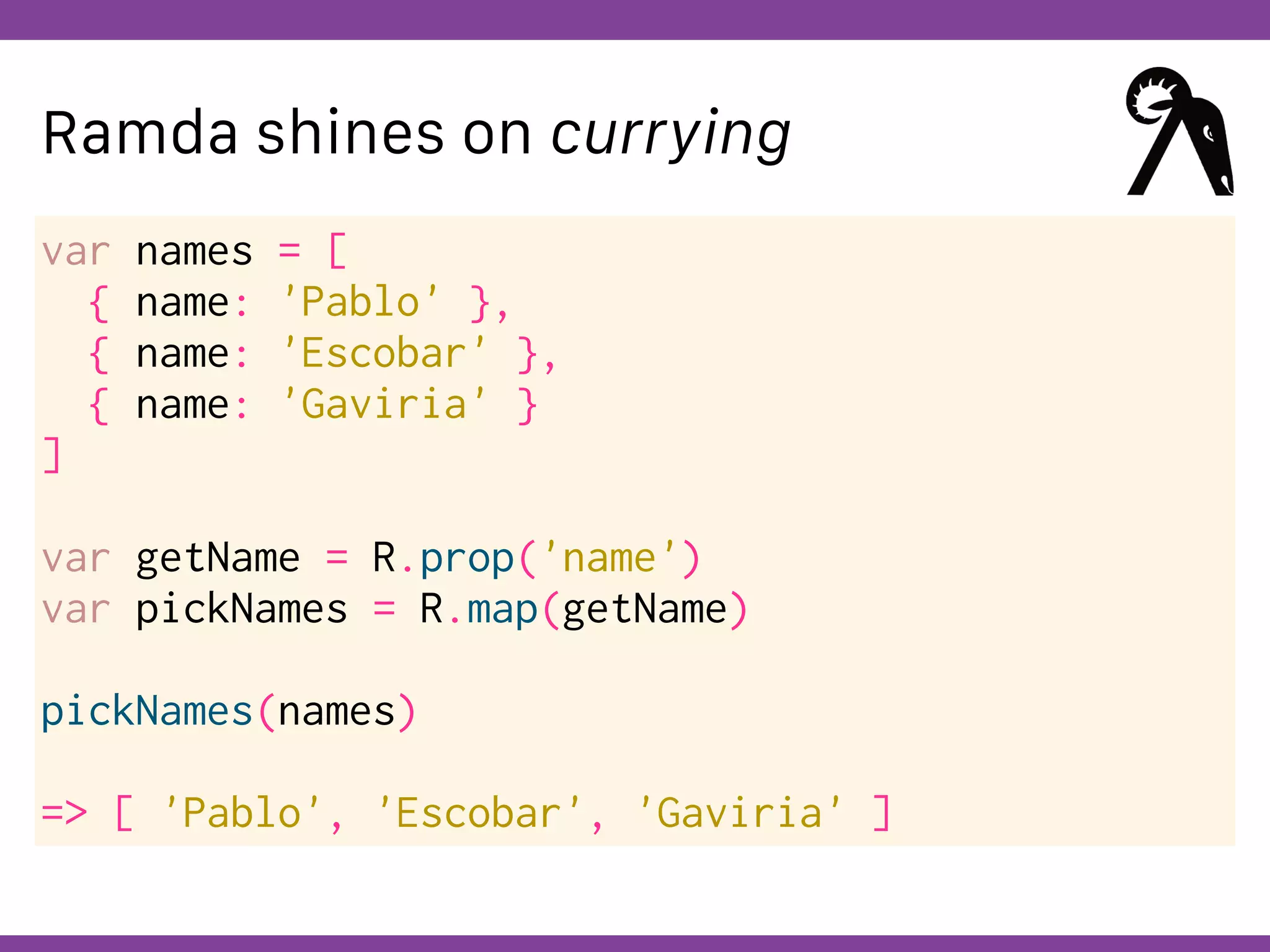 Globalcode – Open4education
Ramda shines on currying
var names = [
{ name: 'Pablo' },
{ name: 'Escobar' },
{ name: 'Gaviria' }
]
var getName = R.prop('name')
var pickNames = R.map(getName)
pickNames(names)
=> [ 'Pablo', 'Escobar', 'Gaviria' ]
 