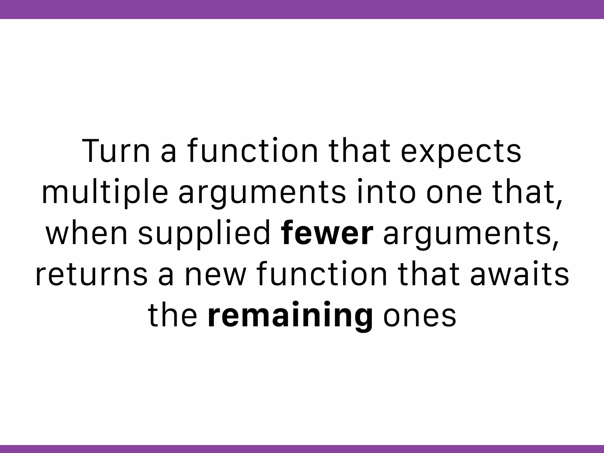 Globalcode – Open4education
Turn a function that expects
multiple arguments into one that,
when supplied fewer arguments,
returns a new function that awaits
the remaining ones
 