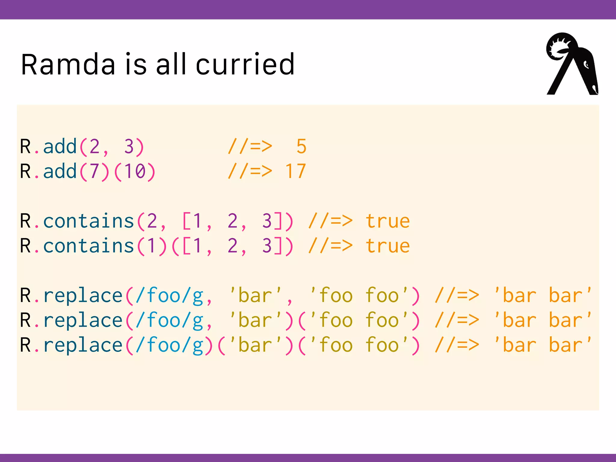 Globalcode – Open4education
Ramda is all curried
R.add(2, 3) //=> 5
R.add(7)(10) //=> 17
R.contains(2, [1, 2, 3]) //=> true
R.contains(1)([1, 2, 3]) //=> true
R.replace(/foo/g, 'bar', 'foo foo') //=> 'bar bar'
R.replace(/foo/g, 'bar')('foo foo') //=> 'bar bar'
R.replace(/foo/g)('bar')('foo foo') //=> 'bar bar'
 