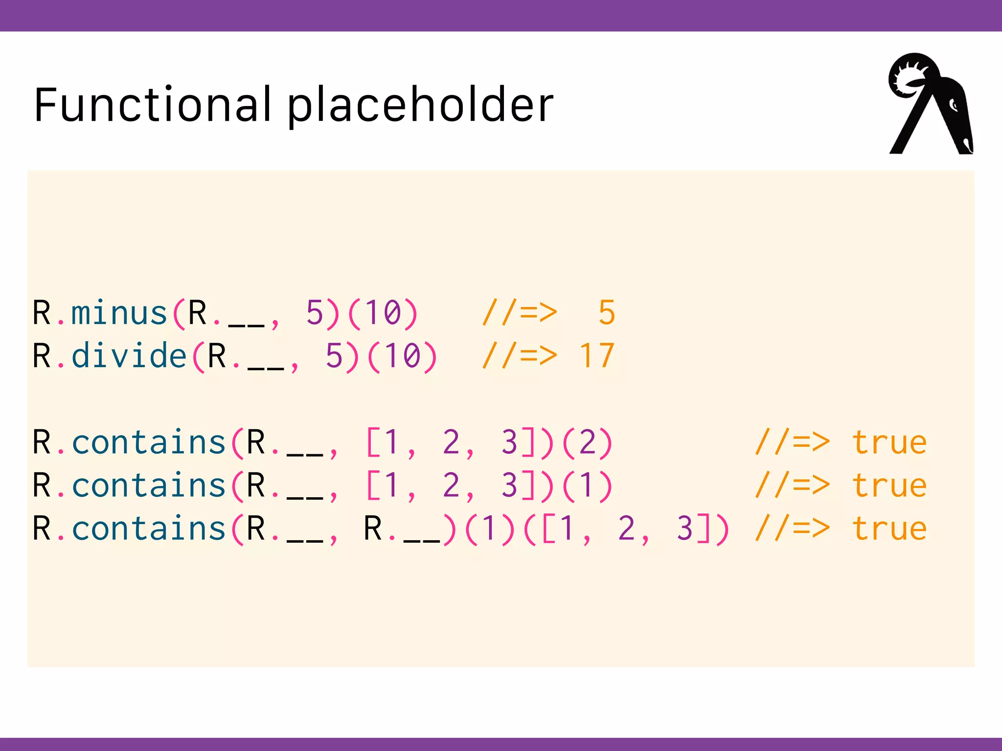 Globalcode – Open4education
Functional placeholder
R.minus(R.__, 5)(10) //=> 5
R.divide(R.__, 5)(10) //=> 17
R.contains(R.__, [1, 2, 3])(2) //=> true
R.contains(R.__, [1, 2, 3])(1) //=> true
R.contains(R.__, R.__)(1)([1, 2, 3]) //=> true
 