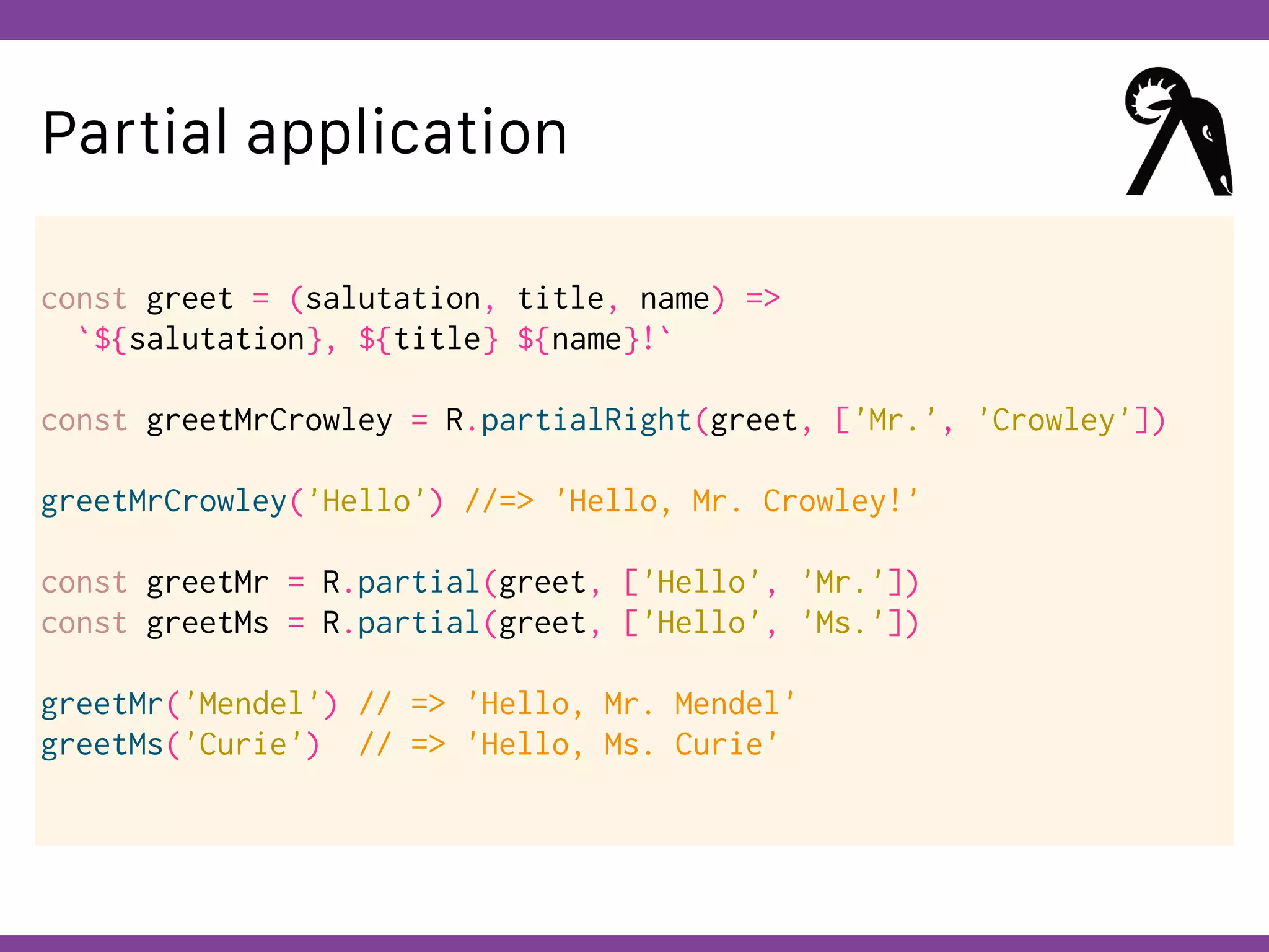 Globalcode – Open4education
Partial application
const greet = (salutation, title, name) =>
`${salutation}, ${title} ${name}!`
const greetMrCrowley = R.partialRight(greet, ['Mr.', 'Crowley'])
greetMrCrowley('Hello') //=> 'Hello, Mr. Crowley!'
const greetMr = R.partial(greet, ['Hello', 'Mr.'])
const greetMs = R.partial(greet, ['Hello', 'Ms.'])
greetMr('Mendel') // => 'Hello, Mr. Mendel'
greetMs('Curie') // => 'Hello, Ms. Curie'
 