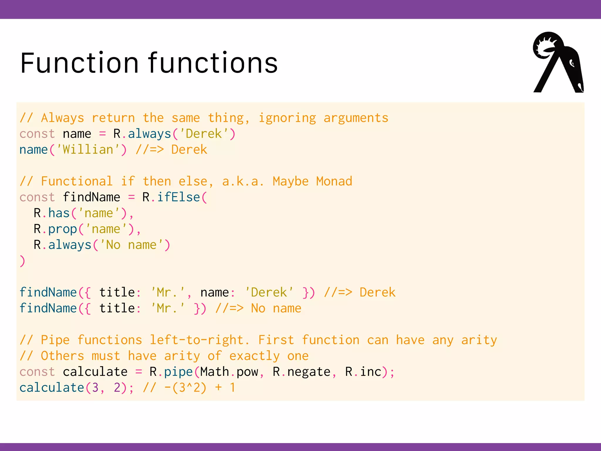 Globalcode – Open4education
Function functions
// Always return the same thing, ignoring arguments
const name = R.always('Derek')
name('Willian') //=> Derek
// Functional if then else, a.k.a. Maybe Monad
const findName = R.ifElse(
R.has('name'),
R.prop('name'),
R.always('No name')
)
findName({ title: 'Mr.', name: 'Derek' }) //=> Derek
findName({ title: 'Mr.' }) //=> No name
// Pipe functions left-to-right. First function can have any arity
// Others must have arity of exactly one
const calculate = R.pipe(Math.pow, R.negate, R.inc);
calculate(3, 2); // -(3^2) + 1
 